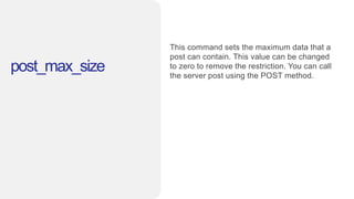 post_max_size
This command sets the maximum data that a
post can contain. This value can be changed
to zero to remove the restriction. You can call
the server post using the POST method.
 