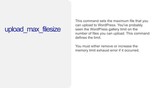 upload_max_filesize
This command sets the maximum file that you
can upload to WordPress. You've probably
seen the WordPress gallery limit on the
number of files you can upload. This command
defines the limit.
You must either remove or increase the
memory limit exhaust error if it occurred.
 