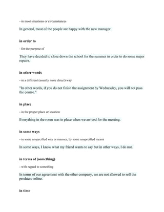- in most situations or circumstances
In general, most of the people are happy with the new manager.
in order to
- for the purpose of
They have decided to close down the school for the summer in order to do some major
repairs.
in other words
- in a different (usually more direct) way
"In other words, if you do not finish the assignment by Wednesday, you will not pass
the course."
in place
- in the proper place or location
Everything in the room was in place when we arrived for the meeting.
in some ways
- in some unspecified way or manner, by some unspecified means
In some ways, I know what my friend wants to say but in other ways, I do not.
in terms of (something)
- with regard to something
In terms of our agreement with the other company, we are not allowed to sell the
products online.
in time
 