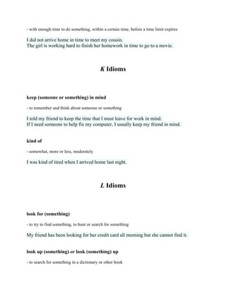- with enough time to do something, within a certain time, before a time limit expires
I did not arrive home in time to meet my cousin.
The girl is working hard to finish her homework in time to go to a movie.
K Idioms
keep (someone or something) in mind
- to remember and think about someone or something
I told my friend to keep the time that I must leave for work in mind.
If I need someone to help fix my computer, I usually keep my friend in mind.
kind of
- somewhat, more or less, moderately
I was kind of tired when I arrived home last night.
L Idioms
look for (something)
- to try to find something, to hunt or search for something
My friend has been looking for her credit card all morning but she cannot find it.
look up (something) or look (something) up
- to search for something in a dictionary or other book
 