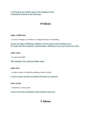 I will look up my friend's name in the telephone book.
I looked the word up in the dictionary.
M Idioms
make a difference
- to cause a change in a situation, to change the nature of something
It does not make a difference whether our boss comes to the meeting or not.
If I study hard this weekend, it should make a difference in my test results next week.
make sense
- to seem reasonable
The manager's new proposal makes sense.
make sure
- to make certain, to establish something without a doubt
I want to make sure that my friend will meet me tomorrow.
more or less
- somewhat, to some extent
I more or less have decided to study business next year.
N Idioms
 