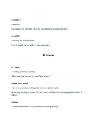 no matter
- regardless
No matter how hard that I try, my music teacher is never satisfied.
not at all
- certainly not, absolutely not
I am not at all happy with my new computer.
O Idioms
of course
- certainly, definitely, naturally
"Of course you can use my car if you want to."
on the other hand
- however, in contrast, looking at the opposite side of a matter
He is very intelligent but on the other hand he is lazy and always gets low marks at
school.
on time
- at the scheduled time, exactly at the correct time, punctually
 