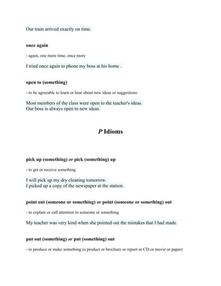 Our train arrived exactly on time.
once again
- again, one more time, once more
I tried once again to phone my boss at his home .
open to (something)
- to be agreeable to learn or hear about new ideas or suggestions
Most members of the class were open to the teacher's ideas.
Our boss is always open to new ideas.
P Idioms
pick up (something) or pick (something) up
- to get or receive something
I will pick up my dry cleaning tomorrow.
I picked up a copy of the newspaper at the station.
point out (someone or something) or point (someone or something) out
- to explain or call attention to someone or something
My teacher was very kind when she pointed out the mistakes that I had made.
put out (something) or put (something) out
- to produce or make something (a product or brochure or report or CD or movie or paper)
 