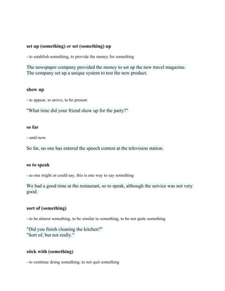 set up (something) or set (something) up
- to establish something, to provide the money for something
The newspaper company provided the money to set up the new travel magazine.
The company set up a unique system to test the new product.
show up
- to appear, to arrive, to be present
"What time did your friend show up for the party?"
so far
- until now
So far, no one has entered the speech contest at the television station.
so to speak
- as one might or could say, this is one way to say something
We had a good time at the restaurant, so to speak, although the service was not very
good.
sort of (something)
- to be almost something, to be similar to something, to be not quite something
"Did you finish cleaning the kitchen?"
"Sort of, but not really."
stick with (something)
- to continue doing something, to not quit something
 