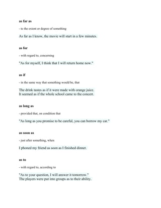 as far as
- to the extent or degree of something
As far as I know, the movie will start in a few minutes.
as for
- with regard to, concerning
"As for myself, I think that I will return home now."
as if
- in the same way that something would be, that
The drink tastes as if it were made with orange juice.
It seemed as if the whole school came to the concert.
as long as
- provided that, on condition that
"As long as you promise to be careful, you can borrow my car."
as soon as
- just after something, when
I phoned my friend as soon as I finished dinner.
as to
- with regard to, according to
"As to your question, I will answer it tomorrow."
The players were put into groups as to their ability.
 