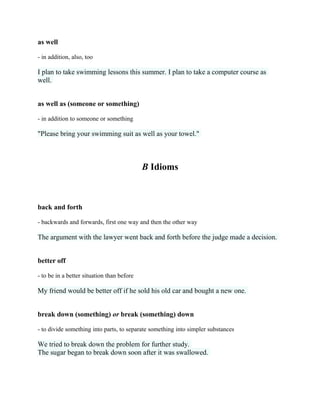 as well
- in addition, also, too
I plan to take swimming lessons this summer. I plan to take a computer course as
well.
as well as (someone or something)
- in addition to someone or something
"Please bring your swimming suit as well as your towel."
B Idioms
back and forth
- backwards and forwards, first one way and then the other way
The argument with the lawyer went back and forth before the judge made a decision.
better off
- to be in a better situation than before
My friend would be better off if he sold his old car and bought a new one.
break down (something) or break (something) down
- to divide something into parts, to separate something into simpler substances
We tried to break down the problem for further study.
The sugar began to break down soon after it was swallowed.
 