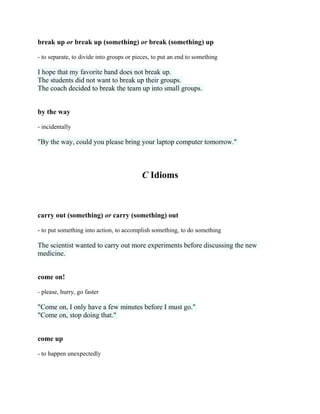 break up or break up (something) or break (something) up
- to separate, to divide into groups or pieces, to put an end to something
I hope that my favorite band does not break up.
The students did not want to break up their groups.
The coach decided to break the team up into small groups.
by the way
- incidentally
"By the way, could you please bring your laptop computer tomorrow."
C Idioms
carry out (something) or carry (something) out
- to put something into action, to accomplish something, to do something
The scientist wanted to carry out more experiments before discussing the new
medicine.
come on!
- please, hurry, go faster
"Come on, I only have a few minutes before I must go."
"Come on, stop doing that."
come up
- to happen unexpectedly
 