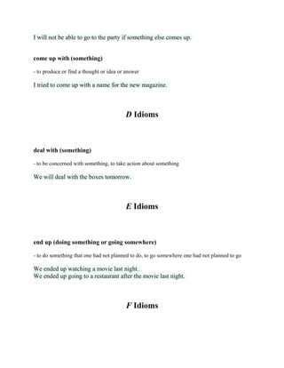 I will not be able to go to the party if something else comes up.
come up with (something)
- to produce or find a thought or idea or answer
I tried to come up with a name for the new magazine.
D Idioms
deal with (something)
- to be concerned with something, to take action about something
We will deal with the boxes tomorrow.
E Idioms
end up (doing something or going somewhere)
- to do something that one had not planned to do, to go somewhere one had not planned to go
We ended up watching a movie last night.
We ended up going to a restaurant after the movie last night.
F Idioms
 