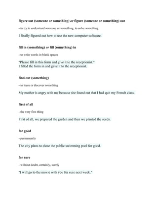 figure out (someone or something) or figure (someone or something) out
- to try to understand someone or something, to solve something
I finally figured out how to use the new computer software.
fill in (something) or fill (something) in
- to write words in blank spaces
"Please fill in this form and give it to the receptionist."
I filled the form in and gave it to the receptionist.
find out (something)
- to learn or discover something
My mother is angry with me because she found out that I had quit my French class.
first of all
- the very first thing
First of all, we prepared the garden and then we planted the seeds.
for good
- permanently
The city plans to close the public swimming pool for good.
for sure
- without doubt, certainly, surely
"I will go to the movie with you for sure next week."
 