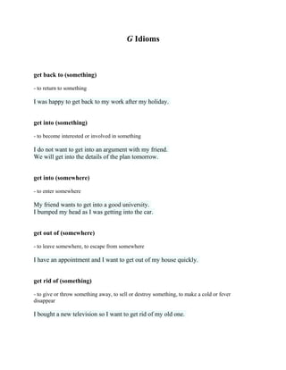 G Idioms
get back to (something)
- to return to something
I was happy to get back to my work after my holiday.
get into (something)
- to become interested or involved in something
I do not want to get into an argument with my friend.
We will get into the details of the plan tomorrow.
get into (somewhere)
- to enter somewhere
My friend wants to get into a good university.
I bumped my head as I was getting into the car.
get out of (somewhere)
- to leave somewhere, to escape from somewhere
I have an appointment and I want to get out of my house quickly.
get rid of (something)
- to give or throw something away, to sell or destroy something, to make a cold or fever
disappear
I bought a new television so I want to get rid of my old one.
 
