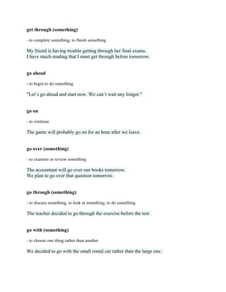 get through (something)
- to complete something, to finish something
My friend is having trouble getting through her final exams.
I have much reading that I must get through before tomorrow.
go ahead
- to begin to do something
"Let`s go ahead and start now. We can`t wait any longer."
go on
- to continue
The game will probably go on for an hour after we leave.
go over (something)
- to examine or review something
The accountant will go over our books tomorrow.
We plan to go over that question tomorrow.
go through (something)
- to discuss something, to look at something, to do something
The teacher decided to go through the exercise before the test.
go with (something)
- to choose one thing rather than another
We decided to go with the small rental car rather than the large one.
 