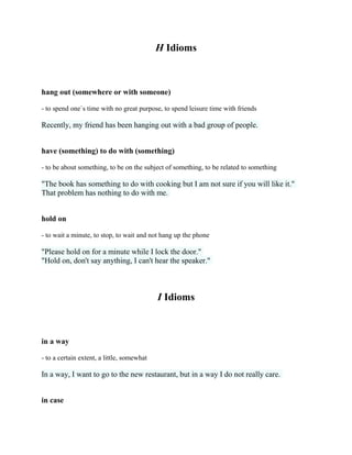 H Idioms
hang out (somewhere or with someone)
- to spend one`s time with no great purpose, to spend leisure time with friends
Recently, my friend has been hanging out with a bad group of people.
have (something) to do with (something)
- to be about something, to be on the subject of something, to be related to something
"The book has something to do with cooking but I am not sure if you will like it."
That problem has nothing to do with me.
hold on
- to wait a minute, to stop, to wait and not hang up the phone
"Please hold on for a minute while I lock the door."
"Hold on, don't say anything, I can't hear the speaker."
I Idioms
in a way
- to a certain extent, a little, somewhat
In a way, I want to go to the new restaurant, but in a way I do not really care.
in case
 