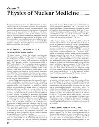 Chapter 3 
Physics of Nuclear Medicine 
Nuclear medicine involves the administration of radio-pharmaceuticals 
24 
to patients for diagnostic and therapeutic 
purposes. For diagnostic imaging, radiation emitted from 
these radiopharmaceuticals must be detected by external 
detectors to determine its in vivo distribution. For thera-peutic 
nuclear medicine, some of the emitted radiation 
must be absorbed by targeted tissues to achieve the desired 
effect. In both cases, an understanding of the nature of the 
radioactivity, the amount administered, the radiation emis-sions, 
and how it interacts with matter is essential. The 
essential aspects of the basic physics of nuclear medicine 
will be discussed in this chapter. 
ATOMIC STRUCTURE OF MATTER 
Structure of the Atomic Nucleus 
All matter consists of atoms that contain a nucleus and 
orbiting electrons (Fig. 3-1). The nucleus consists of two 
kinds of atomic particles called protons and neutrons, col-lectively 
known as nucleons. The protons have a mass of 
1.67 × 10−27 kg and a positive electronic charge of 1.6 × 
10−19 coulombs (C). The neutrons have a mass similar to 
that of the protons and are electrically neutral. Electrons 
are substantially less massive than either the proton or the 
neutron (Table 3-1), with an electric charge similar to the 
proton; however, the charge is negative rather than posi-tive. 
All of the electric charge within the nucleus is posi-tive, 
which provides a repulsive force pushing the nucleus 
apart. Each nucleon provides a nuclear attractive force that 
acts to pull the nucleus together. 
Atoms of a particular element are characterized by a cer-tain 
number of protons in the nucleus. Thus all carbon 
atoms have 6 protons, all oxygen atoms have 8 protons, and 
all iodine atoms have 53 protons. The number of nuclear 
protons is referred to as the atomic number, Z. Atoms of a 
particular element may have a varying number of neu-trons. 
For example, some atoms of oxygen may have 8 
neutrons and others may have 7 or 10 neutrons in addition 
to their 8 protons. The number of neutrons in the nucleus 
is referred to as the neutron number, N, and the total number 
of nucleons is referred to as the atomic mass, A. Thus A is 
the sum of Z and N. In the oxygen example, A would be 
15, 16, and 18 for atoms that have 7, 8, or 10 neutrons, 
respectively, in addition to their 8 protons. One of Albert 
Einstein’s essential observations was the equivalence of 
mass and energy as described by his famous E = mc 2 equa-tion. 
If the mass of the nucleus is considered in kilograms, 
it is less than the sum of the nucleons it comprises. This 
difference in mass is manifest in the nuclear binding 
energy that holds the nucleus together. 
A nuclear entity defined by a particular number of pro-tons 
and neutrons (Z and N number) is referred to as a 
nuclide. Alternatively, the Z and the A numbers also define 
the nuclide because the N number can be inferred by tak-ing 
the difference of A and Z (N = A − Z). A nuclide can be 
represented by the elemental name or symbol (e.g., iodine 
or I) and the A number augmented by the Z and N num-bers. 
For example, consider a particular nuclide of iodine 
with 53 protons (Z = 53) and 78 neutrons (N = 78), for a 
total of 131 nucleons (A = Z + N = 131). This nuclide, 
iodine-131, is given the symbols 131I or 131 53I78 
. 
The element iodine has a Z number of 53, and the N 
number can be inferred from the difference of A and Z; 
thus it is sufficient to use the I-131 or 131I designations. 
Nuclides of the same element (or similar Z numbers) are 
isotopes—for example, I-131, I-123, and I-125. This can be 
remembered because isotope has the letter p in it; isotopes 
have similar numbers of protons (or Z). Nuclides with a 
similar N number are isotones, which can be remembered 
because isotone has the letter n in it. Examples of isotones 
are 131I78 and 130Xe78. Nuclides with a similar A number are 
isobars. This can be recalled because isobar has the letter a 
in it. Examples of isobars are I-131 and Xenon-131. Finally, 
the nuclei of atoms can configure themselves into different 
energy levels in a manner analogous to that of the elec-tronic 
energy levels. Nuclides with similar Z and N num-bers, 
and thus similar A numbers, but different energy 
levels, are isomers, which can be remembered because the 
word isomer has the letter e in it. For example, techne-tium- 
99 and its metastable state, Tc-99m, are isomers. 
Electronic Structure of the Nucleus 
In addition to the nucleus, the atom also contains orbiting 
electrons (Fig. 3-2). In the case of an electrically neutral 
atom, the number of orbiting electrons is equal to the 
number of nuclear protons. If this is not the case, the atom 
will be ionized and will exhibit a net electric charge. The 
orbital electrons (Table 3-2) arrange themselves into par-ticular 
discrete orbital shells. The innermost shell is 
referred to as the K shell, and subsequent shells are referred 
to as L, M, N, and so on. The K shell contains 2 electrons 
and the L shell 8, and varying numbers occur thereafter. 
The binding energy is higher for the inner shells; and the 
binding energy of a particular shell also depends on the Z 
number of that atom and thus is characteristic of a particu-lar 
element. 
ELECTROMAGNETIC RADIATION 
The electromagnetic spectrum represents a wide range of 
radiative energy. The way these radiations act depends on 
the particular situation—in some cases like waves and in 
other cases like particles referred to as photons. This dual-ity 
of the nature of electromagnetic radiation was one of 
the fundamental observations of modern physics at the 
 
