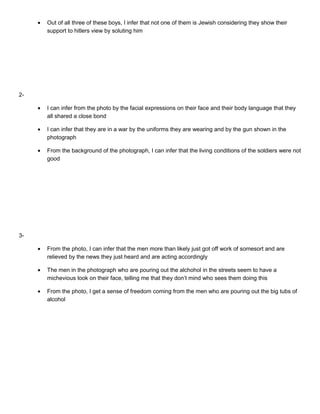•

Out of all three of these boys, I infer that not one of them is Jewish considering they show their
support to hitlers view by soluting him

•

I can infer from the photo by the facial expressions on their face and their body language that they
all shared a close bond

•

I can infer that they are in a war by the uniforms they are wearing and by the gun shown in the
photograph

•

From the background of the photograph, I can infer that the living conditions of the soldiers were not
good

•

From the photo, I can infer that the men more than likely just got off work of somesort and are
relieved by the news they just heard and are acting accordingly

•

The men in the photograph who are pouring out the alchohol in the streets seem to have a
michevious look on their face, telling me that they don’t mind who sees them doing this

•

From the photo, I get a sense of freedom coming from the men who are pouring out the big tubs of
alcohol

2-

3-

 