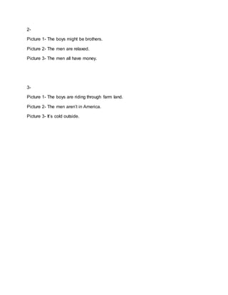 2-
Picture 1- The boys might be brothers.
Picture 2- The men are relaxed.
Picture 3- The men all have money.
3-
Picture 1- The boys are riding through farm land.
Picture 2- The men aren’t in America.
Picture 3- It’s cold outside.
 