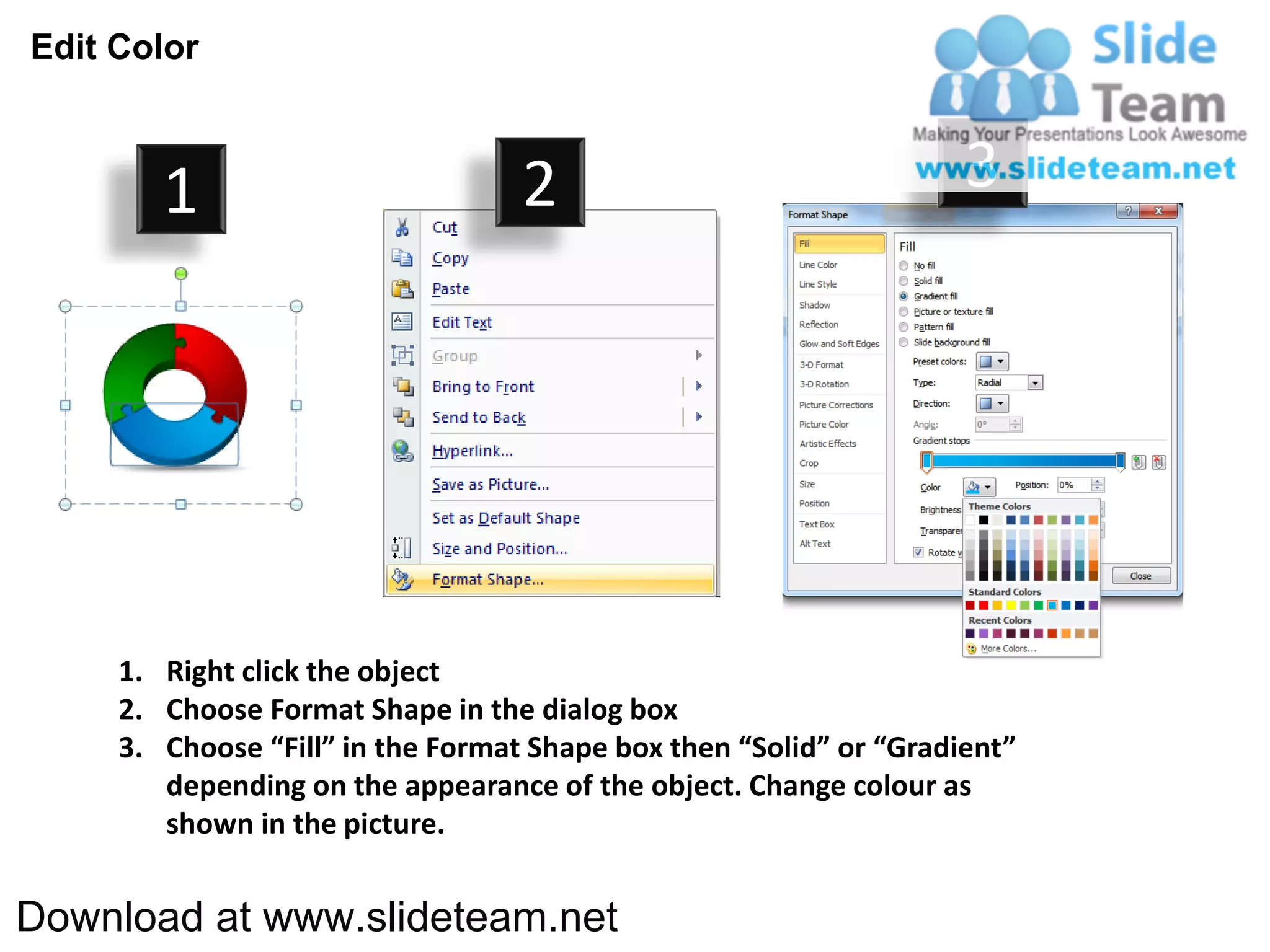 Edit Color



        1                          2                                3




     1. Right click the object
     2. Choose Format Shape in the dialog box
     3. Choose “Fill” in the Format Shape box then “Solid” or “Gradient”
        depending on the appearance of the object. Change colour as
        shown in the picture.


Download at www.slideteam.net
 
