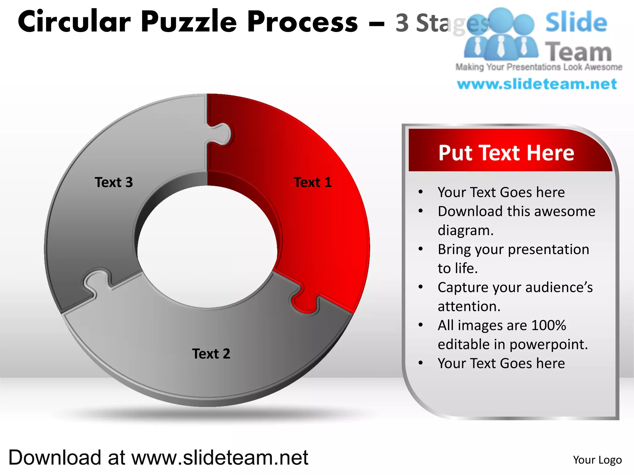 Circular Puzzle Process – 3 Stages



                                      Put Text Here
        Text 3             Text 1
                                    • Your Text Goes here
                                    • Download this awesome
                                      diagram.
                                    • Bring your presentation
                                      to life.
                                    • Capture your audience’s
                                      attention.
                                    • All images are 100%
                                      editable in powerpoint.
                 Text 2
                                    • Your Text Goes here




Download at www.slideteam.net                            Your Logo
 