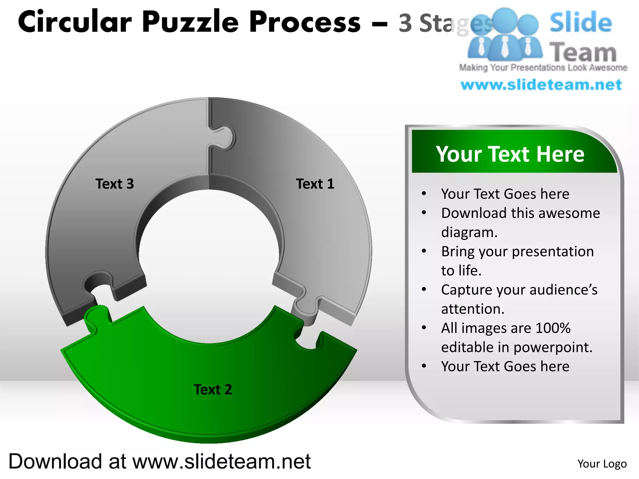 Circular Puzzle Process – 3 Stages



                                      Your Text Here
        Text 3             Text 1
                                    • Your Text Goes here
                                    • Download this awesome
                                      diagram.
                                    • Bring your presentation
                                      to life.
                                    • Capture your audience’s
                                      attention.
                                    • All images are 100%
                                      editable in powerpoint.
                                    • Your Text Goes here
                 Text 2



Download at www.slideteam.net                            Your Logo
 