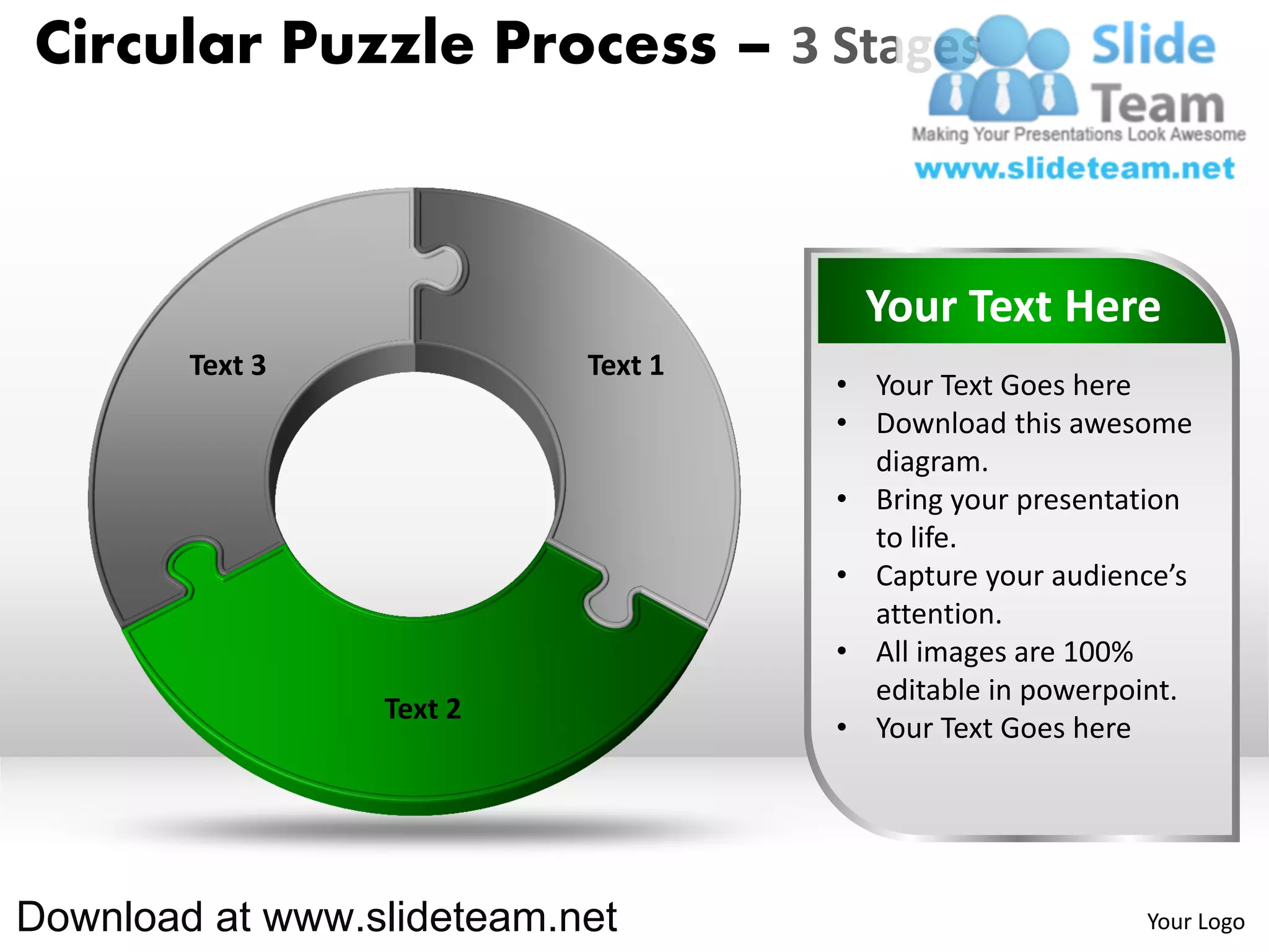 Circular Puzzle Process – 3 Stages



                                      Your Text Here
        Text 3             Text 1
                                    • Your Text Goes here
                                    • Download this awesome
                                      diagram.
                                    • Bring your presentation
                                      to life.
                                    • Capture your audience’s
                                      attention.
                                    • All images are 100%
                                      editable in powerpoint.
                 Text 2
                                    • Your Text Goes here




Download at www.slideteam.net                            Your Logo
 