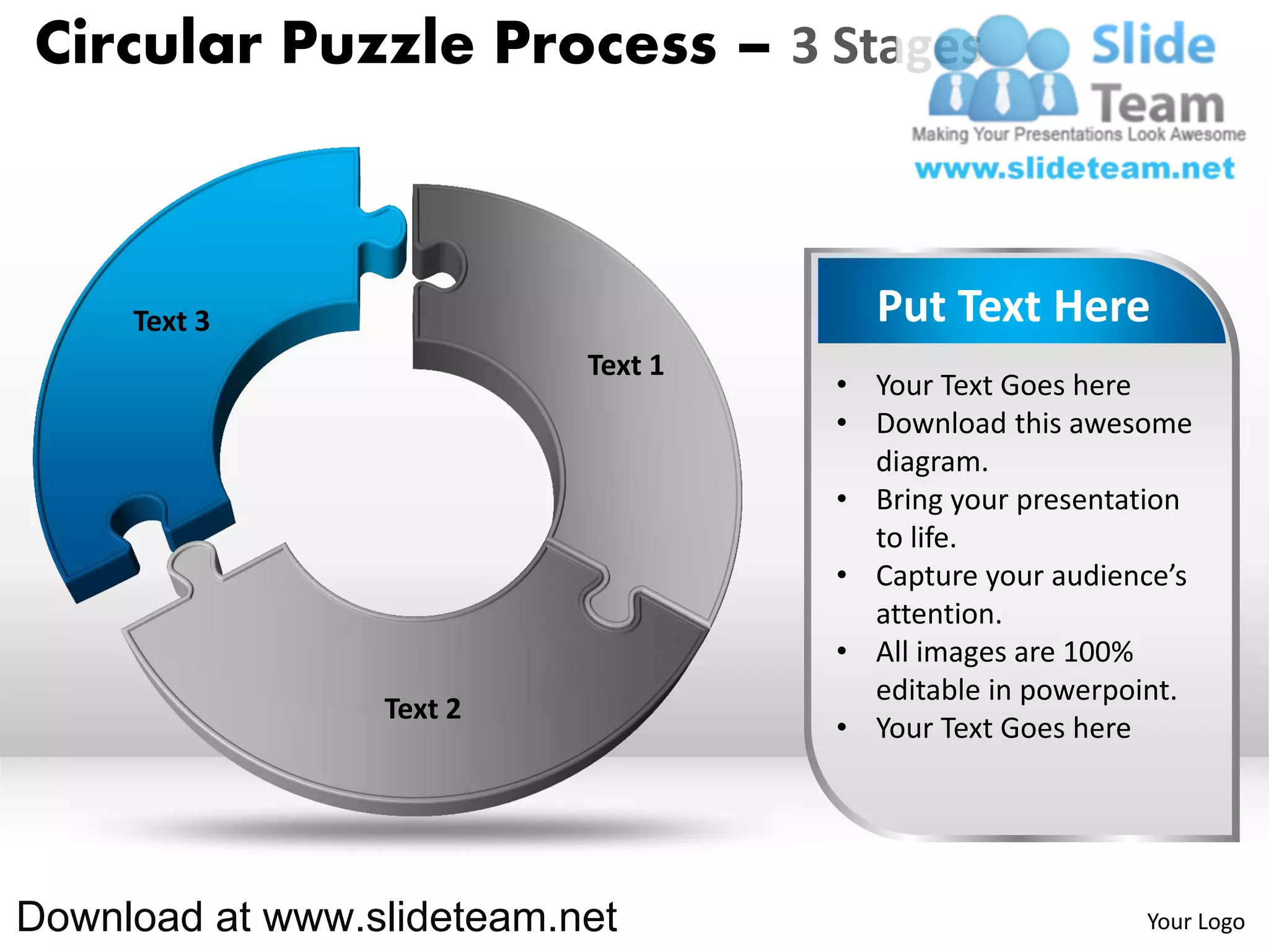 Circular Puzzle Process – 3 Stages



     Text 3                           Put Text Here
                           Text 1
                                    • Your Text Goes here
                                    • Download this awesome
                                      diagram.
                                    • Bring your presentation
                                      to life.
                                    • Capture your audience’s
                                      attention.
                                    • All images are 100%
                                      editable in powerpoint.
                 Text 2
                                    • Your Text Goes here




Download at www.slideteam.net                            Your Logo
 