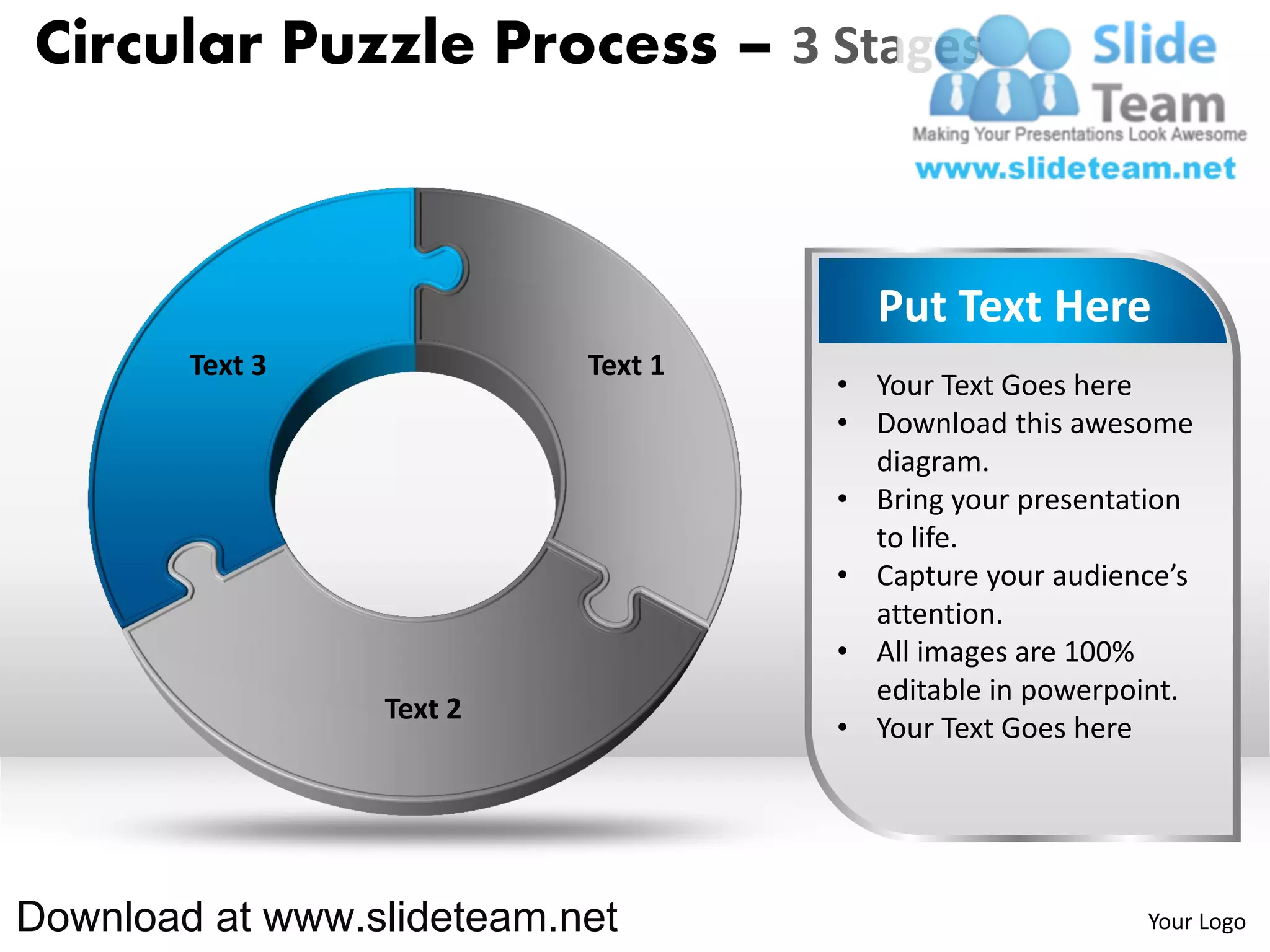 Circular Puzzle Process – 3 Stages



                                      Put Text Here
        Text 3             Text 1
                                    • Your Text Goes here
                                    • Download this awesome
                                      diagram.
                                    • Bring your presentation
                                      to life.
                                    • Capture your audience’s
                                      attention.
                                    • All images are 100%
                                      editable in powerpoint.
                 Text 2
                                    • Your Text Goes here




Download at www.slideteam.net                            Your Logo
 
