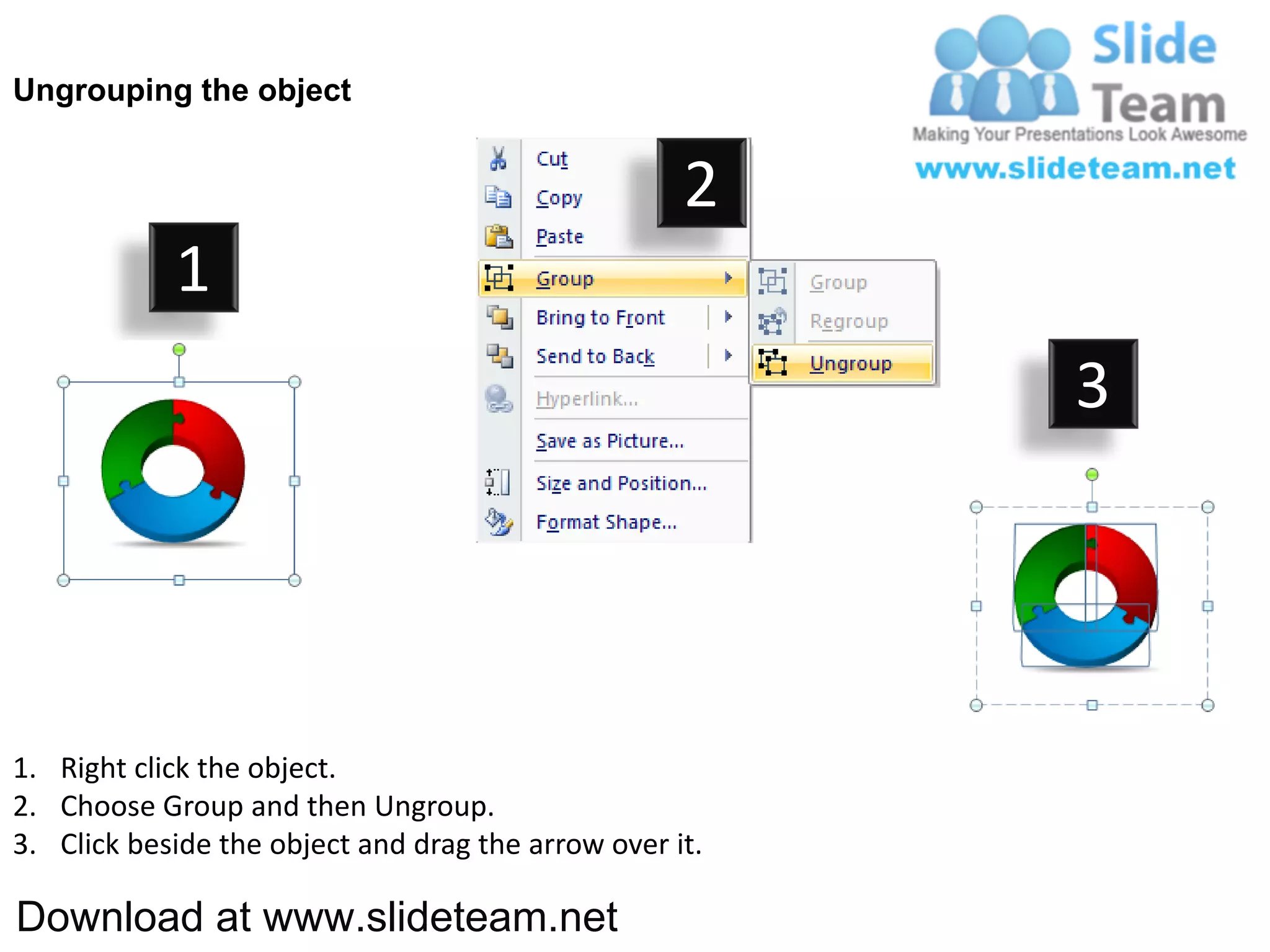 Ungrouping the object


                                                    2
            1
                                                         3




1. Right click the object.
2. Choose Group and then Ungroup.
3. Click beside the object and drag the arrow over it.

Download at www.slideteam.net
 
