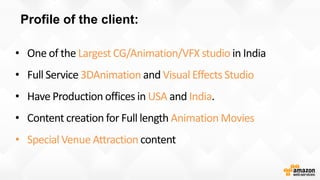 Profile of the client:
Largest CG/Animation/VFX studio
3DAnimation Visual Effects Studio
USA India
Animation Movies
• Special Venue Attraction
 