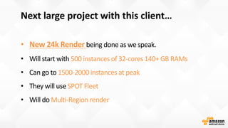 Next large project with this client…
• New 24k Render
500 instances of 32-cores 140+ GB RAMs
1500-2000 instances at peak
SPOT Fleet
Multi-Region render
 