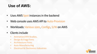Use of AWS:
• Uses AWS Spot instances in the backend
• Web console uses AWS API to Auto-Provision
• Workloads: Various sizes, Configs, S/W on AWS
• Clients include
• Animation/VFX Studios,
• Design & Engg Firms
• Architecture Firms
• Auto Manufacturing
• Electrical & Electronics Industries
 