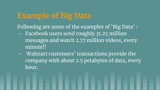 Example of Big Data
Following are some of the examples of 'Big Data' :
- Facebook users send roughly 31.25 million
messages and watch 2.77 million videos, every
minute!!
- Walmart customers’ transactions provide the
company with about 2.5 petabytes of data, every
hour.
 