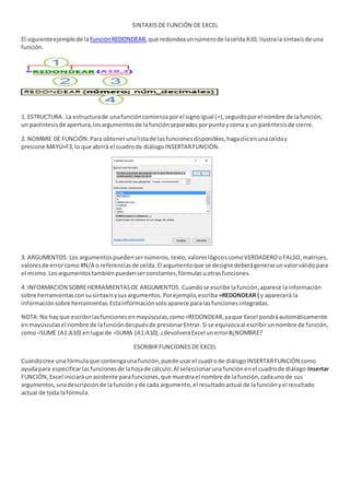 SINTAXIS DE FUNCIÓN DE EXCEL
El siguienteejemplode lafunciónREDONDEAR,que redondeaunnúmerode laceldaA10, ilustrala sintaxisde una
función.
1. ESTRUCTURA. La estructurade unafuncióncomienzaporel signoigual (=),seguidoporel nombre de lafunción,
un paréntesisde apertura,losargumentosde lafunciónseparadosporpuntoycoma y un paréntesisde cierre.
2. NOMBRE DE FUNCIÓN.Para obtenerunalistade lasfuncionesdisponibles,hagaclicenunacelday
presione MAYÚ+F3,lo que abrirá el cuadrode diálogo INSERTARFUNCIÓN.
3. ARGUMENTOS. Los argumentospuedensernúmeros,texto,valoreslógicoscomoVERDADEROoFALSO,matrices,
valoresde errorcomo #N/A o referenciasde celda.El argumentoque se designedeberágenerarunvalorválidopara
el mismo.Losargumentostambiénpuedenserconstantes,fórmulasuotrasfunciones.
4. INFORMACIÓN SOBREHERRAMIENTASDE ARGUMENTOS. Cuandose escribe lafunción,aparece lainformación
sobre herramientasconsusintaxisysusargumentos.Porejemplo,escriba =REDONDEAR ( y aparecerá la
informaciónsobre herramientas.Estainformaciónsoloaparece paralasfuncionesintegradas.
NOTA:No hayque escribirlasfuncionesenmayúsculas,como=REDONDEAR,yaque Excel pondráautomáticamente
enmayúsculasel nombre de lafuncióndespuésde presionarEntrar.Si se equivocaal escribirunnombre de función,
como =SUME (A1:A10) enlugarde =SUMA (A1:A10),¿devolveráExcel unerror#¿NOMBRE?
ESCRIBIR FUNCIONES DE EXCEL
Cuandocree una fórmulaque contengaunafunción,puede usarel cuadrode diálogo INSERTARFUNCIÓN como
ayudapara especificarlasfuncionesde lahojade cálculo.Al seleccionarunafunciónenel cuadrode diálogo Insertar
FUNCIÓN,Excel iniciaráunasistente parafunciones,que muestrael nombre de lafunción,cadaunode sus
argumentos,unadescripciónde lafunciónyde cada argumento,el resultadoactual de lafunciónyel resultado
actual de toda lafórmula.
 
