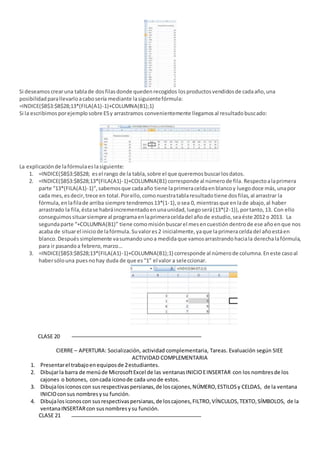 Si deseamoscrearuna tablade dosfilasdonde quedenrecogidos losproductosvendidosde cadaaño,una
posibilidadparallevarloacabosería mediante lasiguientefórmula:
=INDICE($B$3:$B$28;13*(FILA(A1)-1)+COLUMNA(B1);1)
Si la escribimosporejemplosobre E5y arrastramos convenientemente llegamosal resultadobuscado:
La explicaciónde lafórmulaeslasiguiente:
1. =INDICE($B$3:$B$28; esel rango de la tabla,sobre el que queremosbuscarlosdatos.
2. =INDICE($B$3:$B$28;13*(FILA(A1)-1)+COLUMNA(B1) corresponde al númerode fila. Respectoalaprimera
parte “13*(FILA(A1)-1)”,sabemosque cadaaño tiene laprimeraceldaenblancoy luegodoce más,unapor
cada mes,esdecir,trece en total.Porello,comonuestratablaresultadotiene dosfilas,al arrastrar la
fórmula,enlafilade arriba siempre tendremos13*(1-1),osea 0, mientrasque enlade abajo,al haber
arrastrado la fila,éstase habráincrementadoenunaunidad,luegoserá(13*(2-1)),portanto,13. Con ello
conseguimossituarsiempre al programaenlaprimeraceldadel añode estudio,seaéste 2012 o 2013. La
segundaparte “+COLUMNA(B1)” tiene comomisiónbuscarel mesencuestión dentrode ese añoenque nos
acaba de situarel iniciode lafórmula. Suvalores2 inicialmente, yaque laprimeraceldadel añoestáen
blanco. Después simplemente vasumando unoa medidaque vamosarrastrandohaciala derechalafórmula,
para ir pasandoa febrero, marzo…
3. =INDICE($B$3:$B$28;13*(FILA(A1)-1)+COLUMNA(B1);1) corresponde al númerode columna.Eneste casoal
habersólouna puesnohay duda de que es“1” el valor a seleccionar.
CLASE 20
CIERRE – APERTURA: Socialización, actividad complementaria, Tareas. Evaluación según SIEE
ACTIVIDAD COMPLEMENTARIA
1. Presentarel trabajoenequiposde 2estudiantes.
2. Dibujarla barra de menúde MicrosoftExcel de las ventanasINICIOEINSERTAR con los nombresde los
cajones o botones, concada iconode cada unode estos.
3. Dibujalosiconoscon susrespectivaspersianas,de loscajones,NÚMERO,ESTILOSy CELDAS, de la ventana
INICIOconsus nombresysu función.
4. Dibujalosiconoscon susrespectivaspersianas,de loscajones,FILTRO,VÍNCULOS,TEXTO,SÍMBOLOS, de la
ventanaINSERTARcon susnombresysu función.
CLASE 21
 
