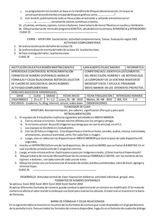j. La programaciónconScratch se basa enla metáforade bloquesdeconstrucción,enlaque se
construyenprocedimientosencajandobloquesgráficoscomo…………………….?
k. Con Scratch,prácticamente todose llevaacabo arrastrando y soltando elementosconel
…………..y…………………. únicamente valoresnuméricoso textos.
15. ¿Cuántas,ventanas,cajones,iconosobotones,tiene labarrade menú?Realizauncuadroy nómbralos.
16. Dibujalasbarras de menúdel programaSCRATCH,ubicándolaenlaventana APARIENCIA yOPERADORES
CLASE 23
CIERRE – APERTURA: Socialización, actividad complementaria, Tareas. Evaluación según SIEE
ACTIVIDAD COMPLEMENTARIA
1. Se realizasocializacióndeltallerde laclase 23.
2. Se realizaevaluaciónescritadel tallerde laclase 23, la próximaclase.
3. Se hace entregadel taller,lapróximaclase.
CLASE 24
INSTITUCIÓN EDUCATIVA RAMÓN MARTÍNEZBENITEZ JUAN ALBERTO PELAEZ MADRID INFORMÁTICA
APRENDIZAJE(CONTENIDOS):RETROALIMENTACIÓN-
FORMATOSDE NÚMERO DISPONIBLES-BARRA DE
FÓRMULAS Y CELDA RELACIONADA-BOTÓN DELSELECTOR
DE CUADRODE DIÁLOGOEN EL GRUPO NÚMERO-
ACTIVIDADCOMPLEMENTARIA
COMPETENCIA(S):IDENTIFICA LOSELEMENTOS
DEL MENÚ CAJÓN,NÚMEROY L0S BOTONESQUE
LA COMPONEN Y DE LA VENTANA INSERTARDE
MICROSOFTEXCEL Y APLICA EL PROGRAMA
MOVIE MARKER EN LOS DIFERENTES PROYECTOS.
PLANEADOR DE CLASE
APERTURA: Retroalimentación, pre saberes, significación (Por qué y para qué)
RETROALIMENTACIÓN
1. En equiposde 4 estudiantesrealizalassiguientesactividadesenMOVIEMARKER:
a. Con tu celularsi lotienes.Tomate mínimo10fotoscon tus amigosy amigas
b. Si no tienescelular.Busca10 imágenesque tengaque verconla amistad,enel P.C.
c. Los equiposse dividiránen2estudiantes.
d. Con las10 fotoso imágenes. Creadiapositivase inserteuntexto,sonidos,audios,música,transiciones,
animaciones,alusivaalaamistad,corto.Por cada foto o imagen.
e. Luego,crea un vídeocon lasdiapositivasenMOVIEMARKERque dure el paso de cada diapositiva10
segundos.
2. Inserte unHIPERVÍNCULOenunade lasdiapositivas.De unarchivoWORD,que se llame LA AMISTAD.En el
cual escribirásuntextocortode 5 renglonesmínimo.
3. Luego,eneste mismoarchivo.Explicapasoa pasocon imágenesytexto.¿Cómoinsertoel hipervínculo?
4. Dibujarla barra de menúde MicrosoftExcel de lasventanasFORMÚLAS E DATOS con losnombresde los
cajones o botones, concada iconode cada unode estos.
5. Dibujalosiconoscon susfuncionesde alineaciónde celdas,bordesysombreados,Librode Excel,agregary
eliminarhojas.
CLASE 25
DESARROLLO: Actividad central de clase: Exposición didáctica, actividad individual, grupal, otra.
FORMATOS DE NÚMERO DISPONIBLES
Se aplicaa: Excel 2016 Excel 2013 Excel 2010 Excel Starter2010
Al aplicardiferentesformatosde número,puede cambiarlaaparienciade unnúmerosinmodificarlo.El formatode
númeronoafecta el valorreal de la celdaque usa Excel para realizarloscálculos.El valorreal se muestraenla barra
de fórmulas.
BARRA DE FÓRMULAS Y CELDA RELACIONADA
En la siguiente tablase muestraunresumende losformatosde númeroque estándisponiblesenel grupoNúmero
de la pestañaInicio.Paravertodoslos formatosde númerodisponibles,hagaclicenel Selectorde cuadrode diálogo
DERECHOS BASICOSDE APRENDIZAJES:
DANE CLASE GRADO FECHA INICIO FECHA FINALIZACIÓN INTENSIDAD HORARIA
276147000222 25 a 27 9 – 1,2 Lunes,05 - 08 - 2019 Martes, 20 –08 - 2019 1RA, 5TA 1 H
RECURSOS: Cuaderno,Tv,Blog,Internet,celular,video-been OBSERVACIONES:
 