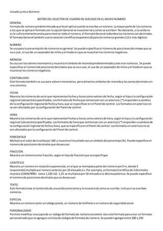 situadojuntoa Número.
BOTÓN DEL SELECTOR DE CUADRO DE DIÁLOGO EN EL GRUPO NÚMERO
GENERAL
Formatode númeropredeterminadoque Excel aplicacuandose escribe unnúmero.Lamayorparte de losnúmeros
a los que se aplicael formatocon la opciónGeneral se muestrantal ycomo se escriben.Noobstante,si laceldano
eslo suficientementeanchaparamostrar todoel número,el formatoGeneral redondealosnúmeroscondecimales.
El formatoGeneral tambiénusalanotacióncientífica(exponencial) paralosnúmerosgrandes(12o más dígitos).
NÚMERO
Se usa para la presentaciónde númerosengeneral.Se puede especificarel númerode posicionesdecimalesque se
va a usar, el usode unseparadorde milesyel modoenque se muestranlosnúmerosnegativos.
MONEDA
Se usa con losvaloresmonetariosymuestrael símbolode monedapredeterminadojuntoalosnúmeros. Se puede
especificarel númerode posicionesdecimalesque se vaa usar,el uso de un separadorde milesyel modoenque se
muestranlosnúmerosnegativos.
CONTABILIDAD
Este formatotambiénse usa para valoresmonetarios,peroalinealossímbolosde monedaylascomasdecimalesen
una columna.
FECHA
Muestra losnúmerosde serie que representanfechasyhorascomovaloresde fecha,segúnel tipoyla configuración
regional (ubicación) especificados.Losformatosde fechaque comienzanconunasterisco (*) respondenacambios
de la configuraciónregionalde fechayhora,que se especificanenel Panel de control.Losformatossinasteriscono
se venafectadospor laconfiguracióndel Panel de control.
HORA
Muestra losnúmerosde serie que representanfechasyhorascomovaloresde hora,segúnel tipoy la configuración
regional (ubicación) especificados.Losformatosde horaque comienzanconun asterisco(*) respondenacambiosde
la configuraciónregional de fechayhora,que se especificaenel Panel de control.Losformatossinasterisconose
venafectadosporla configuracióndel Panel de control.
PORCENTAJE
Multiplicael valorde laceldapor 100 y muestrael resultadoconunsímbolode porcentaje (%).Puedeespecificarel
númerode posicionesdecimalesque deseausar.
FRACCIÓN
Muestra unnúmerocomo fracción,segúnel tipode fracciónque se especifique.
CIENTÍFICO
Muestra unnúmeroennotaciónexponencial,enel que se reemplazaparte del númeroporE+n,donde E
(exponente) multiplicael númeroanteriorpor10 elevadoan.Por ejemplo,unformatoCientíficode 2decimales
muestra12345678901 como 1,23E+10; 1,23 se multiplicapor10 elevadoala décimapotencia.Se puede especificar
el númerode posicionesdecimalesque se deseausar.
TEXTO
Este formatotrata el contenidode unaceldacomotextoy lomuestratal comose escribe,inclusosi se escriben
números.
ESPECIAL
Muestra unnúmerocomo uncódigopostal,un númerode teléfonoounnúmerode seguridadsocial.
PERSONALIZADO
Permite modificarunacopiade un códigode formatode númeroexistente.Use este formatoparacrear un formato
personalizadoque se agregue alalistade códigosde formatode número.Se puedenagregarentre 200 y 250
 