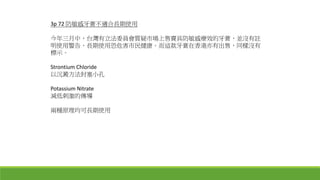3p 72 防敏感牙膏不適合長期使用
今年三月中，台灣有立法委員會質疑市場上售賣具防敏感療效的牙膏，並沒有註
明使用警告，長期使用恐危害市民健康。而這款牙膏在香港亦有出售，同樣沒有
標示。
Strontium Chloride
以沉澱方法封塞小孔
Potassium Nitrate
減低刺激的傳導
兩種原理均可長期使用
 