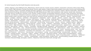 Dr. Cecilia Young Yau Yau Oral Health Education series key words
mellitus, diagnosis, early childhood caries, effectiveness, electric pulp test, enamel, erosion, esthetics, examination, extraction, failure, fever, fillings,
fissure sealant, flight attendant, flossing, fluoride gel, fluorosis, gaps, gingiva, Gingival hypertrophy, gingival tissue, glass ionomer, gum bleeding, gum
disease, halitosis, Heparin, housewife, hydrogen peroxide, hypoplasia, immunosuppressant, impaction, implant, infective endocarditis, inflammation,
inlay, interdental brushing, international normalizing ratio INR, Kidney disease, lethal, local anaesthesia, look, luxation, lymph node, mechanical
cleansing, mercury, mouthrinse, mucositis, nerve, nicotine, number of meals, nursing bottle syndrome, occlusion, onlay, oral disease, Oral Health
Education, oral infection, orthodontic treatment, osteoporosis, overeruption, peri-implantitis, periodontal disease, periodontal membrane, pH value,
plaque, pocket, pontic, porcelain veneer, post, post and core, potassium nitrate, prevention, abrasion、abrasives、abscess、abutment tooth、
aligners、amalgam、ankylosis、antibiotics、anticoagulation、antiplatelet、aspirin、attitude、attrition、avulsion、baby teeth、bacteria、bad
breath、biting、bleaching、bleeding、bracing.., brain abscess、bridge、brushing、buffering effect、carbamide peroxide、caries、check-up、
chewing、chlorhexidine、composite、crown、crown lengthening、cyclosporine A、dementia、Dental、dental bridge、dental decay、dental
disesase. dental extraction、dental problem、dental pulp、dental scaling、dental trauma、dentine、denture、diabetes mellitus、diagnosis、
early childhood caries、effectiveness、electric pulp test、enamel、erosion、esthetics、examination、extraction.. failure、fever、fillings、
fissure sealant、flight attendant、flossing、fluoride gel、fluorosis、gaps、gingiva、Gingival hypertrophy、gingival tissue、glass ionomer、gum
bleeding、gum disease、halitosis、Heparin、housewife、hydrogen peroxide.. hypoplasia、immunosuppressant、impaction、implant、infective
endocarditis、inflammation、inlay、interdental brushing、international normalizing ratio INR、Kidney disease、lethal、local anaesthesia、look、
luxation、lymph node、mechanical cleansing.. periodontal membrane、pH value、plaque、pocket、pontic、porcelain veneer、post、post and
core、potassium nitrate、prevention、preventive resin restoration、pus、recession、removable appliance、removable denture、root apex..
Root Canal Treatment、root fracture、root planning、root resorption、scaling、second hand smoking、sensitive teeth、side effect、smile、
smoking、smoking cessation、successful、surgery、swelling、test cavity、tetracycline staining、thinner teeth. thromboembolism、tongue
scrapper、tooth bleaching、Tooth bracing、tooth decay、tooth eruption、tooth whitening、tooth. Irreversible pulpitis、toothache、toothbrush、
toothpaste、triclosan、vitamin C、warfarin、washing effect、water fluoridation.. wisdom tooth、wound handling ,complete Denture, space
maintainer, Maryland Bridge ,pharyngitis, sedation , Pulpotomy. Small tooth, black tooth, damage tooth.
 