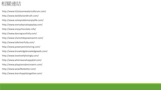 相關連結
http://www.h2osteamwatericeforum.com/
http://www.dailyfactandtruth.com/
http://www.solveproblemenjoylife.com/
http://www.everydayisahappyday.com/
http://www.enjoychocolate.info/
http://www.dancegracefully.com/
http://www.shareslidepowerpoint.com/
http://www.talkcheerfully.com/
http://www.powerpointsharing.com/
http://www.knowledgeknowledgeweb.com/
http://www.lovelovelylovingly.com/
http://www.wheniwasahappykid.com/
http://www.playpianodanceswim.com/
http://www.wewillbebetter.com/
http://www.learnhappilytogether.com/
 