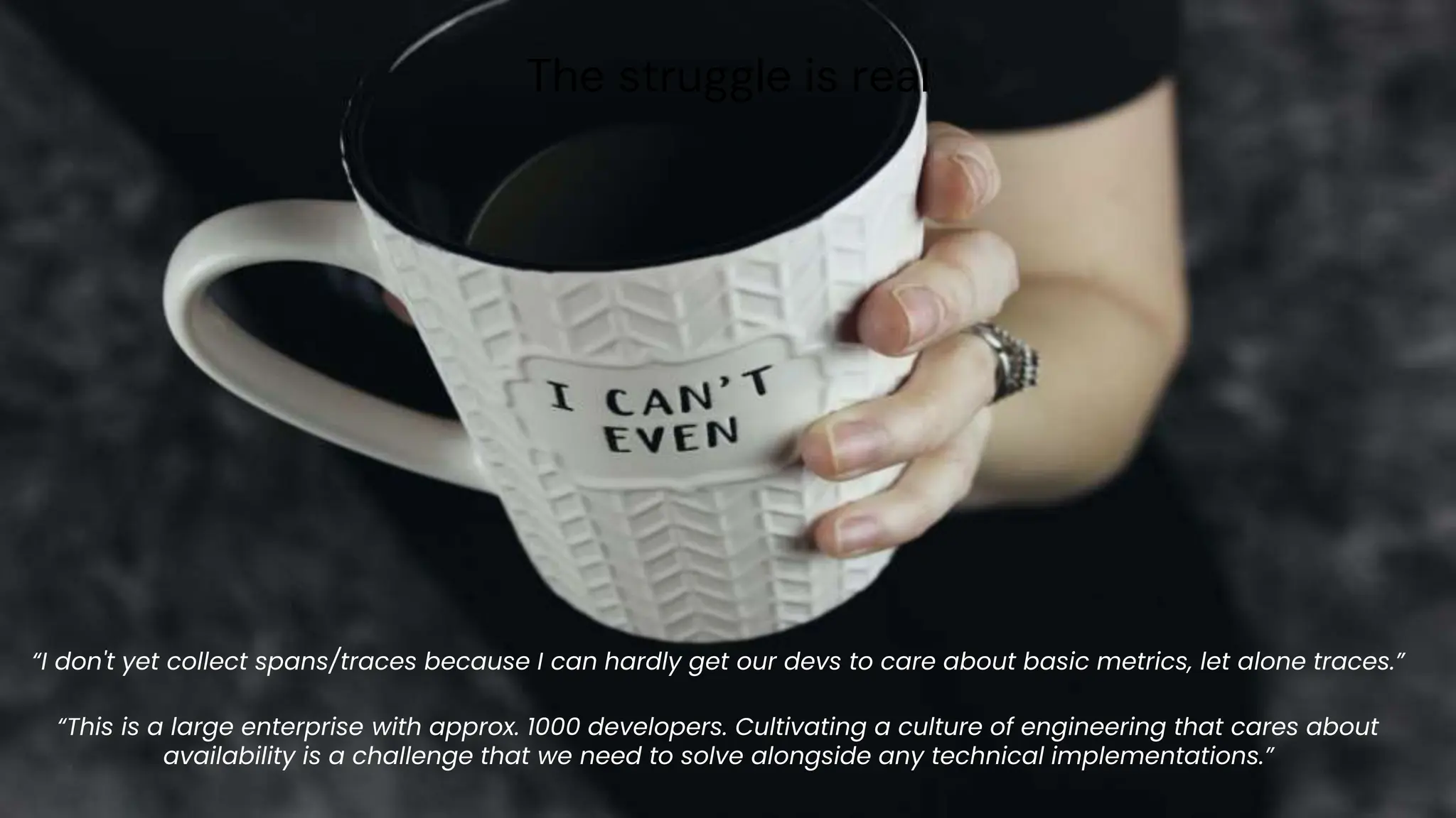 chronosphere.io
The struggle is real
“I don't yet collect spans/traces because I can hardly get our devs to care about basic metrics, let alone traces.”
“This is a large enterprise with approx. 1000 developers. Cultivating a culture of engineering that cares about
availability is a challenge that we need to solve alongside any technical implementations.”
 
