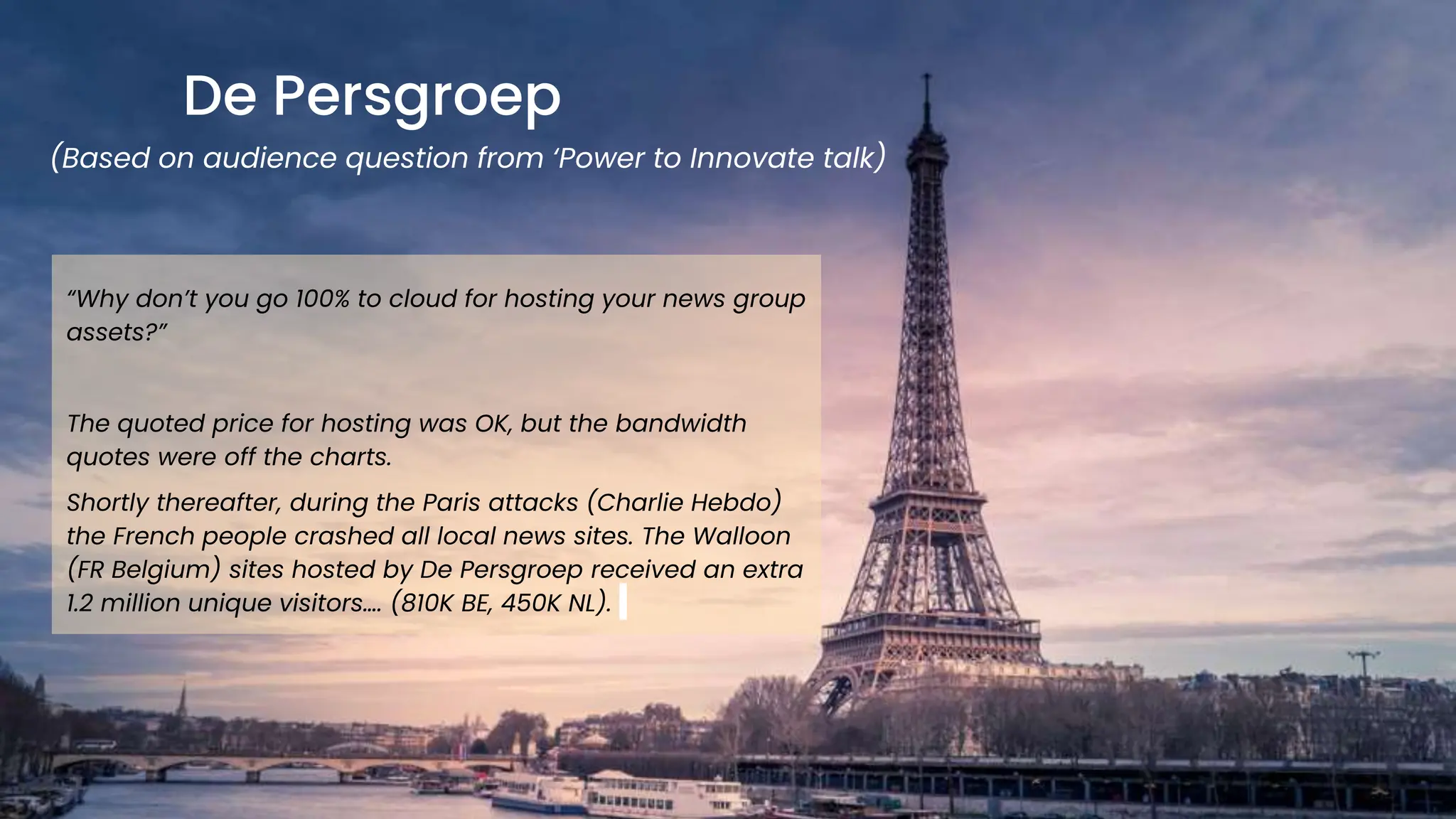 chronosphere.io
De Persgroep
(Based on audience question from ‘Power to Innovate talk)
“Why don’t you go 100% to cloud for hosting your news group
assets?”
The quoted price for hosting was OK, but the bandwidth
quotes were off the charts.
Shortly thereafter, during the Paris attacks (Charlie Hebdo)
the French people crashed all local news sites. The Walloon
(FR Belgium) sites hosted by De Persgroep received an extra
1.2 million unique visitors…. (810K BE, 450K NL).
 