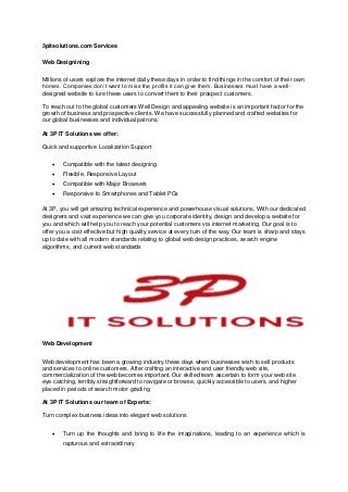 3pitsolutions.com Services
Web Designining
Millions of users explore the internet daily these days in order to find things in the comfort of their own
homes. Companies don’t want to miss the profits it can give them. Businesses must have a well-
designed website to lure these users to convert them to their prospect customers.
To reach out to the global customers Well Design and appealing website is an important factor for the
growth of business and prospective clients. We have successfully planned and crafted websites for
our global businesses and individual patrons.
At 3P IT Solutions we offer:
Quick and supportive Localization Support
 Compatible with the latest designing
 Flexible, Responsive Layout
 Compatible with Major Browsers
 Responsive to Smartphones and Tablet PCs
At 3P, you will get amazing technical experience and powerhouse visual solutions. With our dedicated
designers and vast experience we can give you corporate identity, design and develop a website for
you and which will help you to reach your potential customers via internet marketing. Our goal is to
offer you a cost effective but high quality service at every turn of the way. Our team is sharp and stays
up to date with all modern standards relating to global web design practices, search engine
algorithms, and current web standards
Web Development
Web development has been a growing industry these days when businesses wish to sell products
and services to online customers. After crafting an interactive and user friendly web site,
commercialization of the web becomes important. Our skilled team ascertain to form your web site
eye catching, terribly straightforward to navigate or browse, quickly accessible to users, and higher
placed in periods of search motor grading
At 3P IT Solutions our team of Experts:
Turn complex business ideas into elegant web solutions
 Turn up the thoughts and bring to life the imaginations, leading to an experience which is
rapturous and extraordinary
 