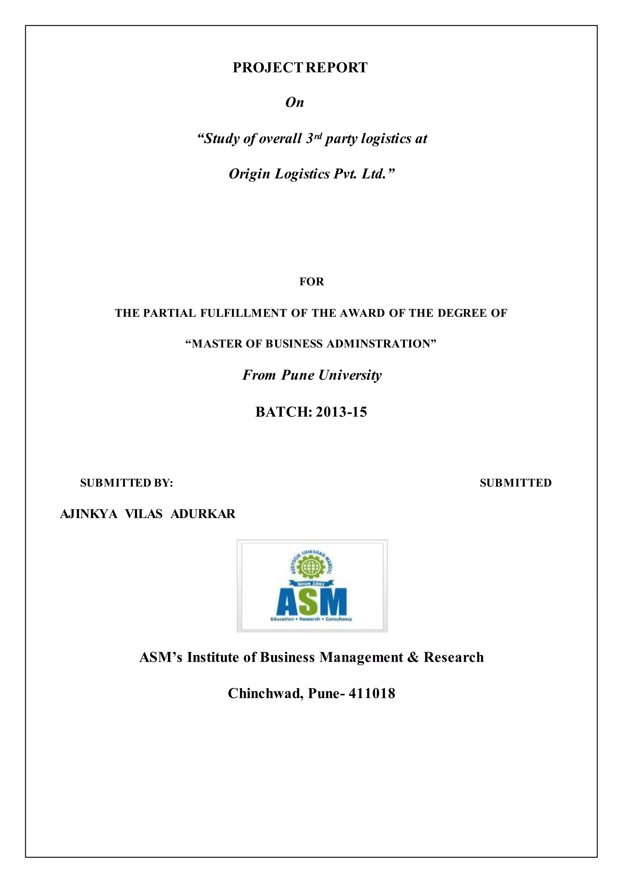 PROJECT REPORT 
On 
“Study of overall 3rd party logistics at 
Origin Logistics Pvt. Ltd.” 
FOR 
THE PARTIAL FULFILLMENT OF THE AWARD OF THE DEGREE OF 
“MASTER OF BUSINESS ADMINSTRATION” 
From Pune University 
BATCH: 2013-15 
SUBMITTED BY: SUBMITTED 
AJINKYA VILAS ADURKAR 
ASM’s Institute of Business Management & Research 
Chinchwad, Pune- 411018 
 