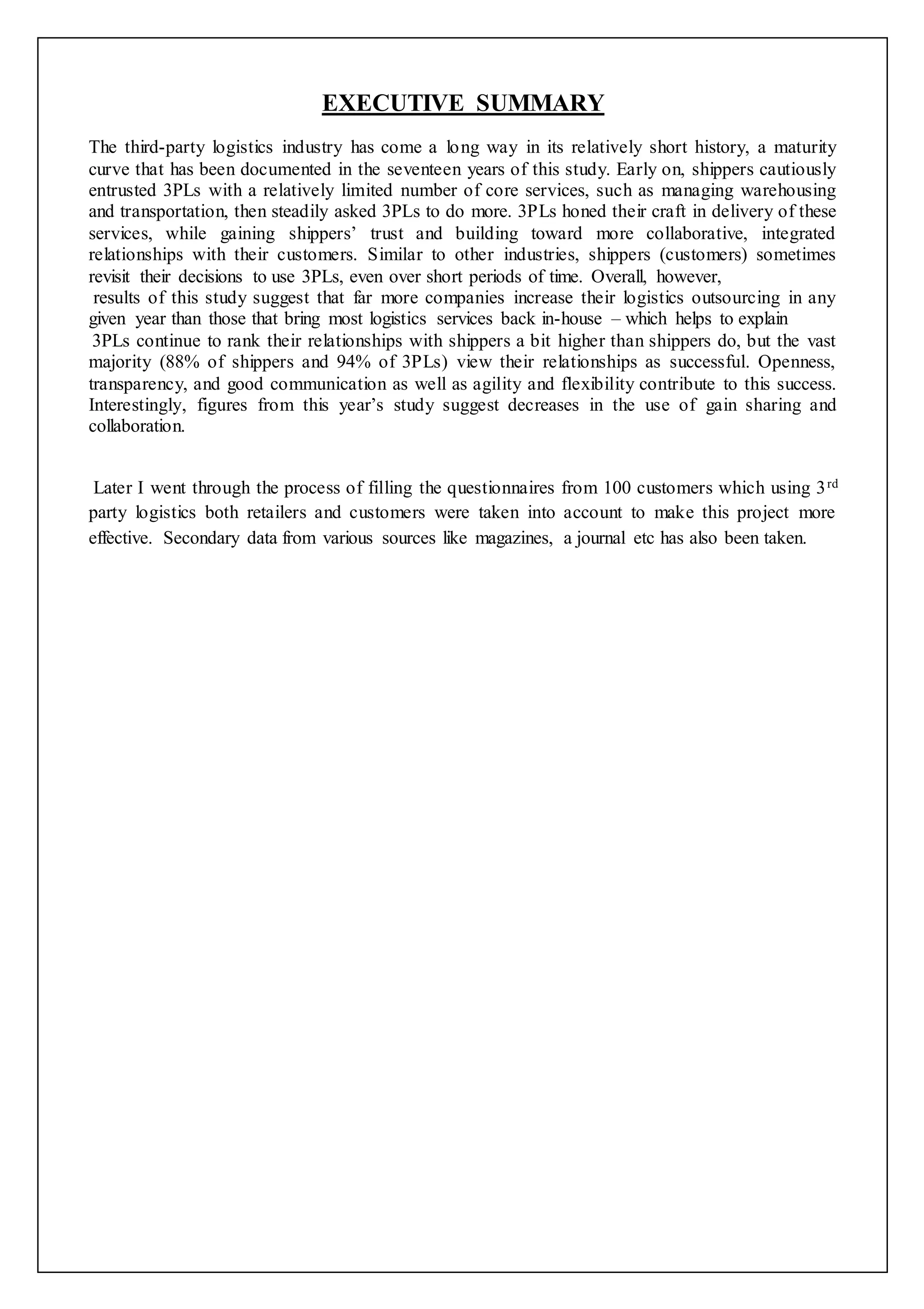 EXECUTIVE SUMMARY 
The third-party logistics industry has come a long way in its relatively short history, a maturity 
curve that has been documented in the seventeen years of this study. Early on, shippers cautiously 
entrusted 3PLs with a relatively limited number of core services, such as managing warehousing 
and transportation, then steadily asked 3PLs to do more. 3PLs honed their craft in delivery of these 
services, while gaining shippers’ trust and building toward more collaborative, integrated 
relationships with their customers. Similar to other industries, shippers (customers) sometimes 
revisit their decisions to use 3PLs, even over short periods of time. Overall, however, 
results of this study suggest that far more companies increase their logistics outsourcing in any 
given year than those that bring most logistics services back in-house – which helps to explain 
3PLs continue to rank their relationships with shippers a bit higher than shippers do, but the vast 
majority (88% of shippers and 94% of 3PLs) view their relationships as successful. Openness, 
transparency, and good communication as well as agility and flexibility contribute to this success. 
Interestingly, figures from this year’s study suggest decreases in the use of gain sharing and 
collaboration. 
Later I went through the process of filling the questionnaires from 100 customers which using 3rd 
party logistics both retailers and customers were taken into account to make this project more 
effective. Secondary data from various sources like magazines, a journal etc has also been taken. 
 