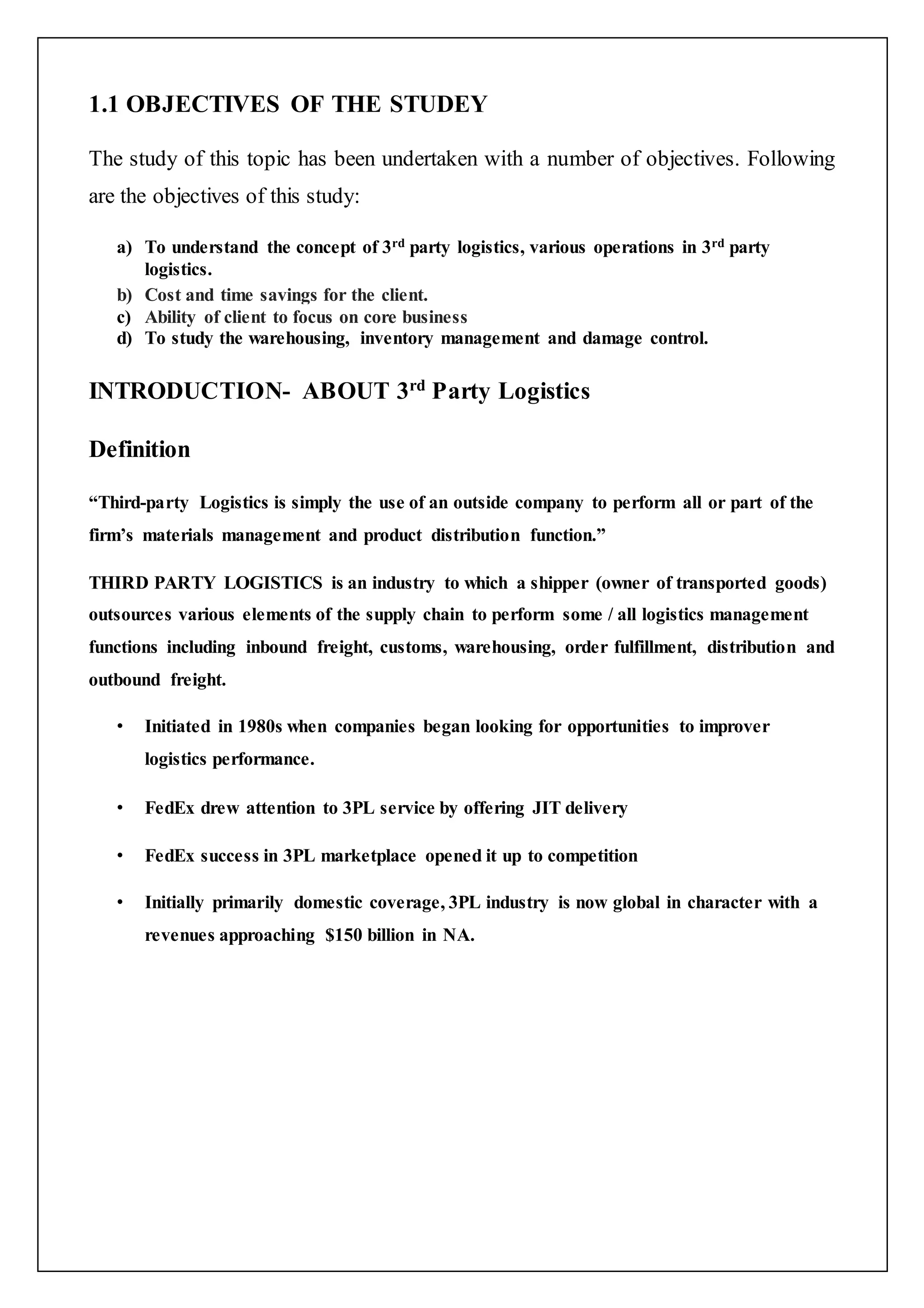 1.1 OBJECTIVES OF THE STUDEY 
The study of this topic has been undertaken with a number of objectives. Following 
are the objectives of this study: 
a) To understand the concept of 3rd party logistics, various operations in 3rd party 
logistics. 
b) Cost and time savings for the client. 
c) Ability of client to focus on core business 
d) To study the warehousing, inventory management and damage control. 
INTRODUCTION- ABOUT 3rd Party Logistics 
Definition 
“Third-party Logistics is simply the use of an outside company to perform all or part of the 
firm’s materials management and product distribution function.” 
THIRD PARTY LOGISTICS is an industry to which a shipper (owner of transported goods) 
outsources various elements of the supply chain to perform some / all logistics management 
functions including inbound freight, customs, warehousing, order fulfillment, distribution and 
outbound freight. 
• Initiated in 1980s when companies began looking for opportunities to improver 
logistics performance. 
• FedEx drew attention to 3PL service by offering JIT delivery 
• FedEx success in 3PL marketplace opened it up to competition 
• Initially primarily domestic coverage, 3PL industry is now global in character with a 
revenues approaching $150 billion in NA. 
 