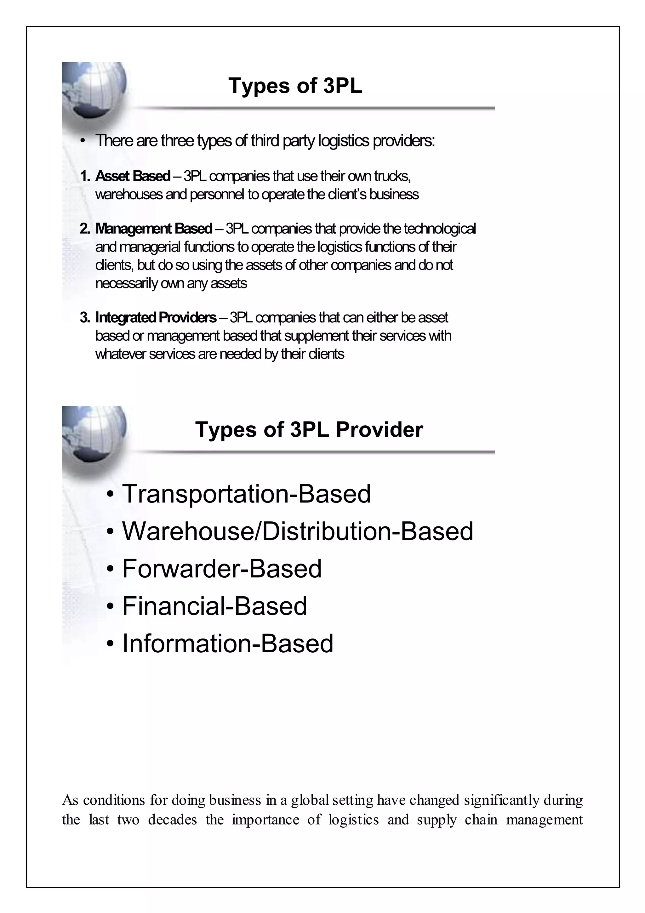 Types of 3PL 
• There are three types of third party logistics providers: 
1. Asset Based–3PL companies that use their own trucks, 
warehouses and personnel to operate the client’s business 
2. Management Based –3PL companies that provide the technological 
and managerial functions to operate the logistics functions of their 
clients, but do so using the assets of other companies and do not 
necessarily own any assets 
3. Integrated Providers –3PL companies that can either be asset 
based or management based that supplement their services with 
whatever services are needed by their clients 
Types of 3PL Provider 
• Transportation-Based 
• Warehouse/Distribution-Based 
• Forwarder-Based 
• Financial-Based 
• Information-Based 
As conditions for doing business in a global setting have changed significantly during 
the last two decades the importance of logistics and supply chain management 
 
