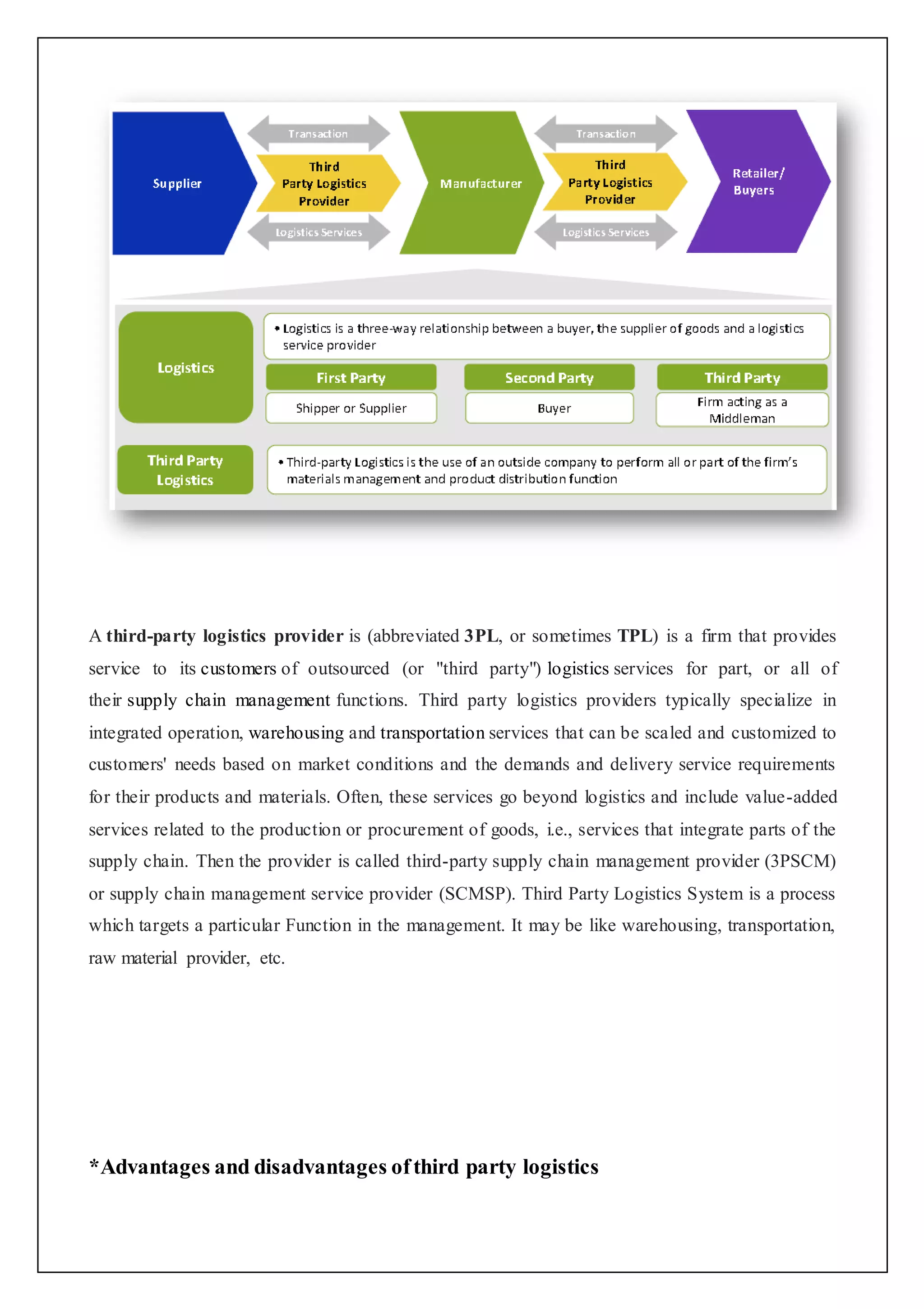 A third-party logistics provider is (abbreviated 3PL, or sometimes TPL) is a firm that provides 
service to its customers of outsourced (or "third party") logistics services for part, or all of 
their supply chain management functions. Third party logistics providers typically specialize in 
integrated operation, warehousing and transportation services that can be scaled and customized to 
customers' needs based on market conditions and the demands and delivery service requirements 
for their products and materials. Often, these services go beyond logistics and include value-added 
services related to the production or procurement of goods, i.e., services that integrate parts of the 
supply chain. Then the provider is called third-party supply chain management provider (3PSCM) 
or supply chain management service provider (SCMSP). Third Party Logistics System is a process 
which targets a particular Function in the management. It may be like warehousing, transportation, 
raw material provider, etc. 
*Advantages and disadvantages of third party logistics 
 