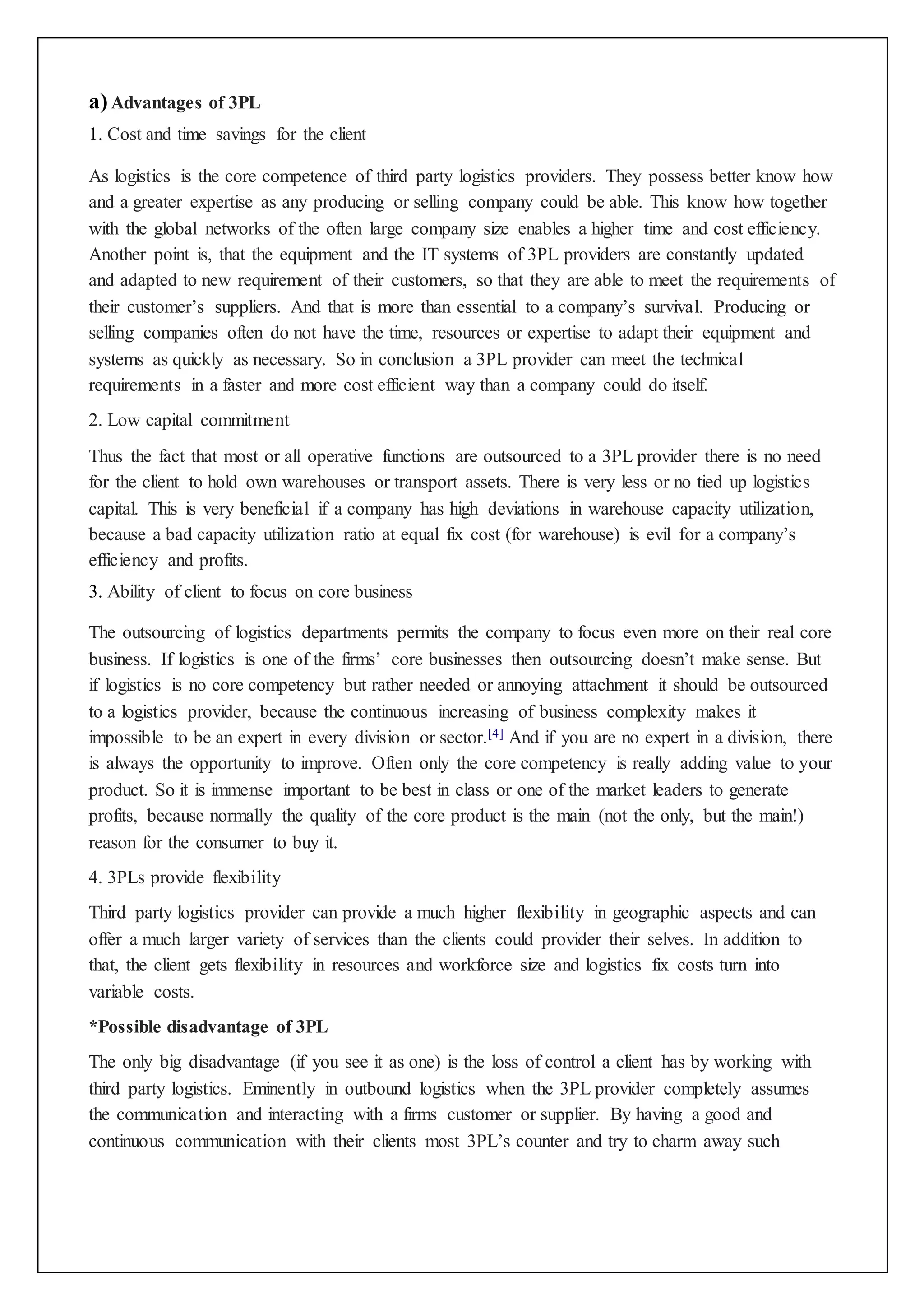 a) Advantages of 3PL 
1. Cost and time savings for the client 
As logistics is the core competence of third party logistics providers. They possess better know how 
and a greater expertise as any producing or selling company could be able. This know how together 
with the global networks of the often large company size enables a higher time and cost efficiency. 
Another point is, that the equipment and the IT systems of 3PL providers are constantly updated 
and adapted to new requirement of their customers, so that they are able to meet the requirements of 
their customer’s suppliers. And that is more than essential to a company’s survival. Producing or 
selling companies often do not have the time, resources or expertise to adapt their equipment and 
systems as quickly as necessary. So in conclusion a 3PL provider can meet the technical 
requirements in a faster and more cost efficient way than a company could do itself. 
2. Low capital commitment 
Thus the fact that most or all operative functions are outsourced to a 3PL provider there is no need 
for the client to hold own warehouses or transport assets. There is very less or no tied up logistics 
capital. This is very beneficial if a company has high deviations in warehouse capacity utilization, 
because a bad capacity utilization ratio at equal fix cost (for warehouse) is evil for a company’s 
efficiency and profits. 
3. Ability of client to focus on core business 
The outsourcing of logistics departments permits the company to focus even more on their real core 
business. If logistics is one of the firms’ core businesses then outsourcing doesn’t make sense. But 
if logistics is no core competency but rather needed or annoying attachment it should be outsourced 
to a logistics provider, because the continuous increasing of business complexity makes it 
impossible to be an expert in every division or sector.[4] And if you are no expert in a division, there 
is always the opportunity to improve. Often only the core competency is really adding value to your 
product. So it is immense important to be best in class or one of the market leaders to generate 
profits, because normally the quality of the core product is the main (not the only, but the main!) 
reason for the consumer to buy it. 
4. 3PLs provide flexibility 
Third party logistics provider can provide a much higher flexibility in geographic aspects and can 
offer a much larger variety of services than the clients could provider their selves. In addition to 
that, the client gets flexibility in resources and workforce size and logistics fix costs turn into 
variable costs. 
*Possible disadvantage of 3PL 
The only big disadvantage (if you see it as one) is the loss of control a client has by working with 
third party logistics. Eminently in outbound logistics when the 3PL provider completely assumes 
the communication and interacting with a firms customer or supplier. By having a good and 
continuous communication with their clients most 3PL’s counter and try to charm away such 
 