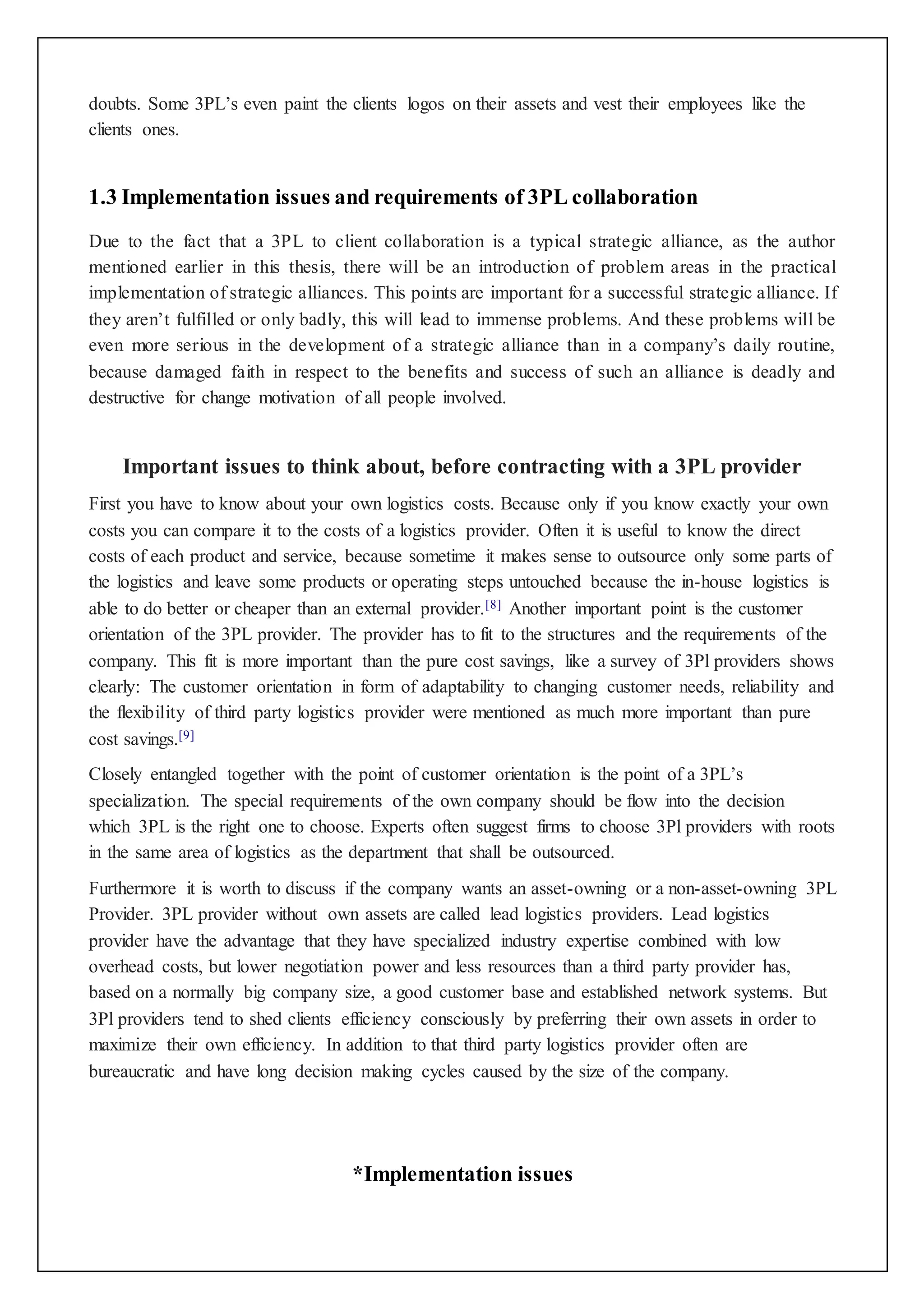 doubts. Some 3PL’s even paint the clients logos on their assets and vest their employees like the 
clients ones. 
1.3 Implementation issues and requirements of 3PL collaboration 
Due to the fact that a 3PL to client collaboration is a typical strategic alliance, as the author 
mentioned earlier in this thesis, there will be an introduction of problem areas in the practical 
implementation of strategic alliances. This points are important for a successful strategic alliance. If 
they aren’t fulfilled or only badly, this will lead to immense problems. And these problems will be 
even more serious in the development of a strategic alliance than in a company’s daily routine, 
because damaged faith in respect to the benefits and success of such an alliance is deadly and 
destructive for change motivation of all people involved. 
Important issues to think about, before contracting with a 3PL provider 
First you have to know about your own logistics costs. Because only if you know exactly your own 
costs you can compare it to the costs of a logistics provider. Often it is useful to know the direct 
costs of each product and service, because sometime it makes sense to outsource only some parts of 
the logistics and leave some products or operating steps untouched because the in-house logistics is 
able to do better or cheaper than an external provider.[8] Another important point is the customer 
orientation of the 3PL provider. The provider has to fit to the structures and the requirements of the 
company. This fit is more important than the pure cost savings, like a survey of 3Pl providers shows 
clearly: The customer orientation in form of adaptability to changing customer needs, reliability and 
the flexibility of third party logistics provider were mentioned as much more important than pure 
cost savings.[9] 
Closely entangled together with the point of customer orientation is the point of a 3PL’s 
specialization. The special requirements of the own company should be flow into the decision 
which 3PL is the right one to choose. Experts often suggest firms to choose 3Pl providers with roots 
in the same area of logistics as the department that shall be outsourced. 
Furthermore it is worth to discuss if the company wants an asset-owning or a non-asset-owning 3PL 
Provider. 3PL provider without own assets are called lead logistics providers. Lead logistics 
provider have the advantage that they have specialized industry expertise combined with low 
overhead costs, but lower negotiation power and less resources than a third party provider has, 
based on a normally big company size, a good customer base and established network systems. But 
3Pl providers tend to shed clients efficiency consciously by preferring their own assets in order to 
maximize their own efficiency. In addition to that third party logistics provider often are 
bureaucratic and have long decision making cycles caused by the size of the company. 
*Implementation issues 
 