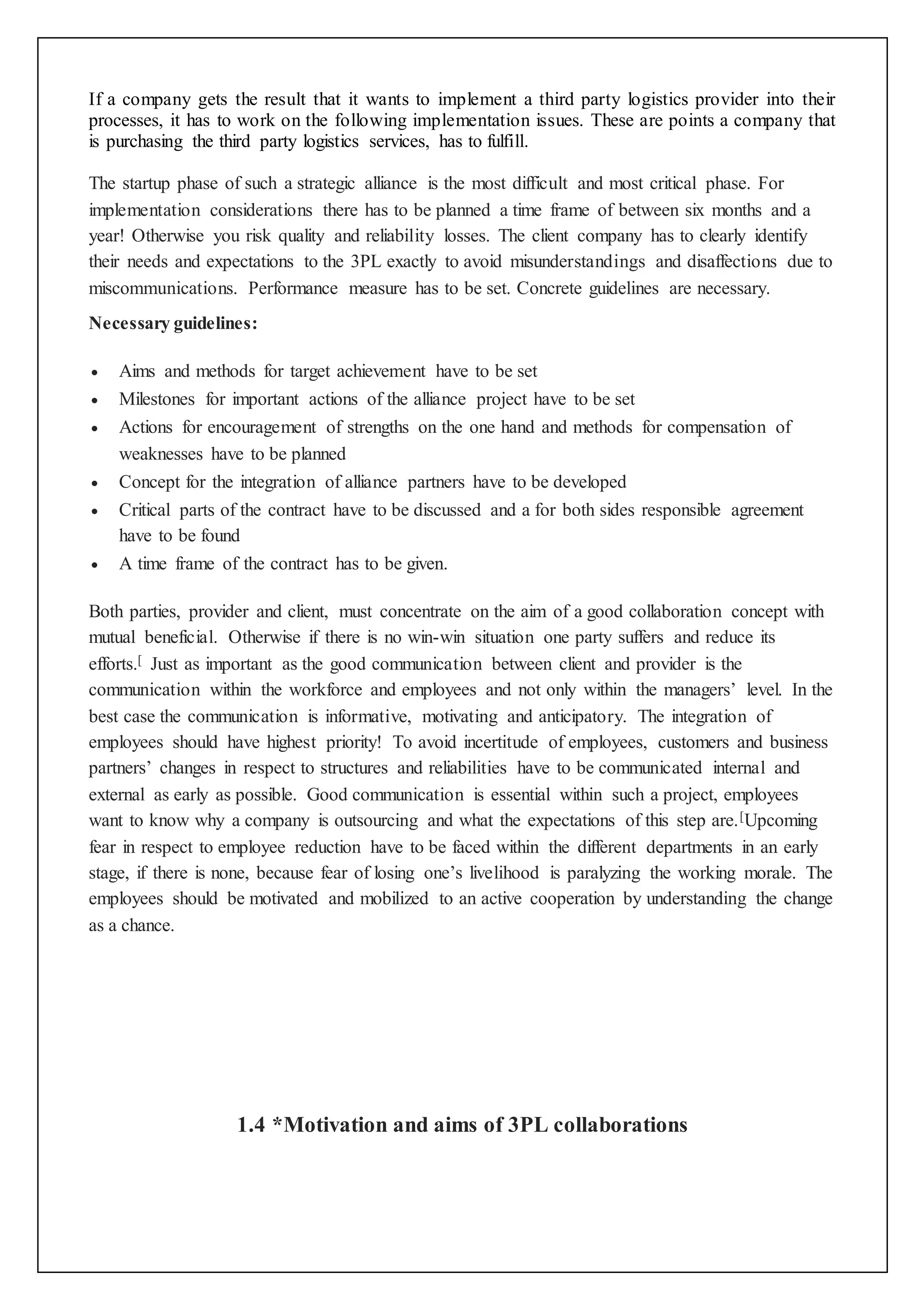 If a company gets the result that it wants to implement a third party logistics provider into their 
processes, it has to work on the following implementation issues. These are points a company that 
is purchasing the third party logistics services, has to fulfill. 
The startup phase of such a strategic alliance is the most difficult and most critical phase. For 
implementation considerations there has to be planned a time frame of between six months and a 
year! Otherwise you risk quality and reliability losses. The client company has to clearly identify 
their needs and expectations to the 3PL exactly to avoid misunderstandings and disaffections due to 
miscommunications. Performance measure has to be set. Concrete guidelines are necessary. 
Necessary guidelines: 
 Aims and methods for target achievement have to be set 
 Milestones for important actions of the alliance project have to be set 
 Actions for encouragement of strengths on the one hand and methods for compensation of 
weaknesses have to be planned 
 Concept for the integration of alliance partners have to be developed 
 Critical parts of the contract have to be discussed and a for both sides responsible agreement 
have to be found 
 A time frame of the contract has to be given. 
Both parties, provider and client, must concentrate on the aim of a good collaboration concept with 
mutual beneficial. Otherwise if there is no win-win situation one party suffers and reduce its 
efforts.[ Just as important as the good communication between client and provider is the 
communication within the workforce and employees and not only within the managers’ level. In the 
best case the communication is informative, motivating and anticipatory. The integration of 
employees should have highest priority! To avoid incertitude of employees, customers and business 
partners’ changes in respect to structures and reliabilities have to be communicated internal and 
external as early as possible. Good communication is essential within such a project, employees 
want to know why a company is outsourcing and what the expectations of this step are.[Upcoming 
fear in respect to employee reduction have to be faced within the different departments in an early 
stage, if there is none, because fear of losing one’s livelihood is paralyzing the working morale. The 
employees should be motivated and mobilized to an active cooperation by understanding the change 
as a chance. 
1.4 *Motivation and aims of 3PL collaborations 
 