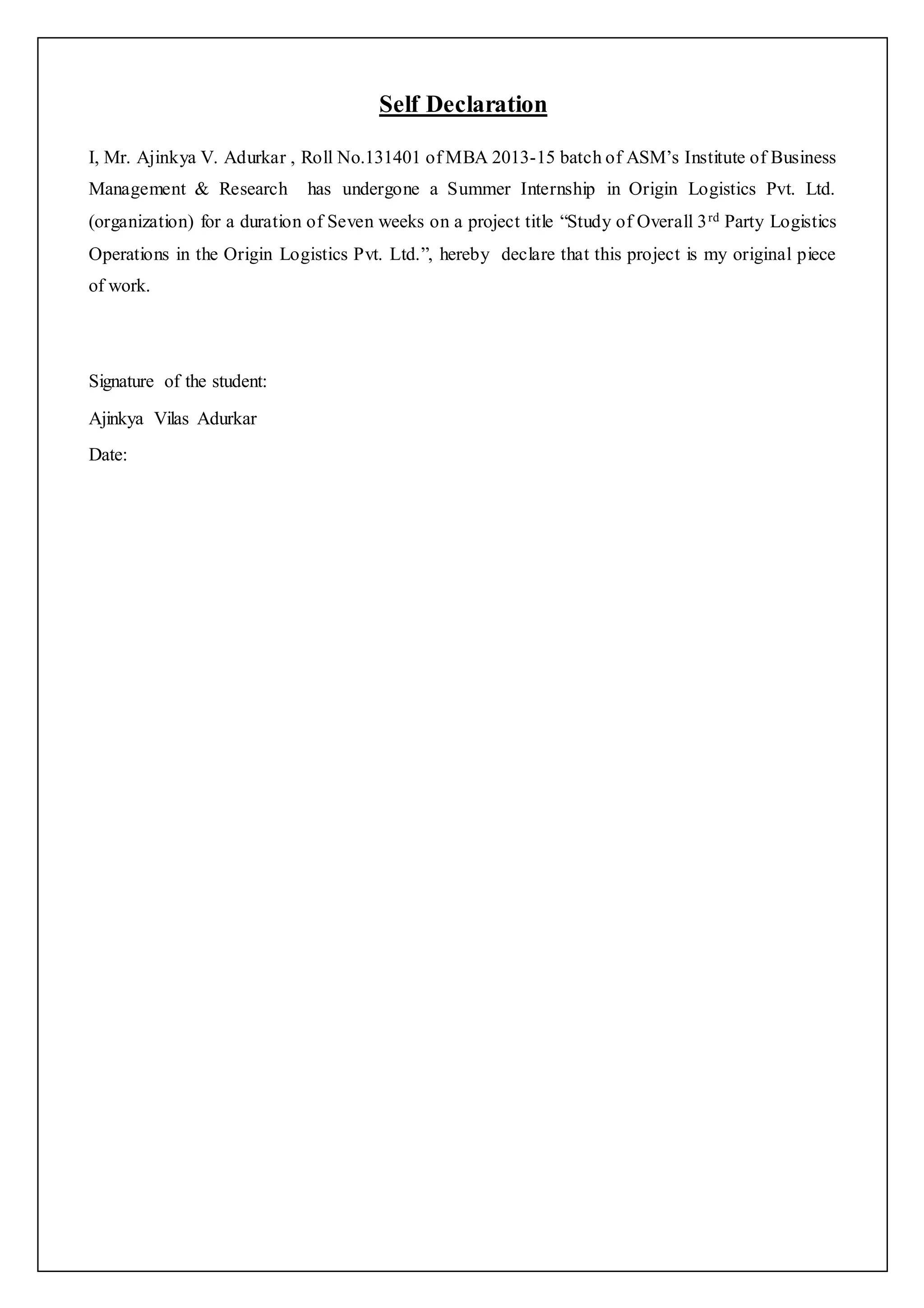 Self Declaration 
I, Mr. Ajinkya V. Adurkar , Roll No.131401 of MBA 2013-15 batch of ASM’s Institute of Business 
Management & Research has undergone a Summer Internship in Origin Logistics Pvt. Ltd. 
(organization) for a duration of Seven weeks on a project title “Study of Overall 3 rd Party Logistics 
Operations in the Origin Logistics Pvt. Ltd.”, hereby declare that this project is my original piece 
of work. 
Signature of the student: 
Ajinkya Vilas Adurkar 
Date: 
 