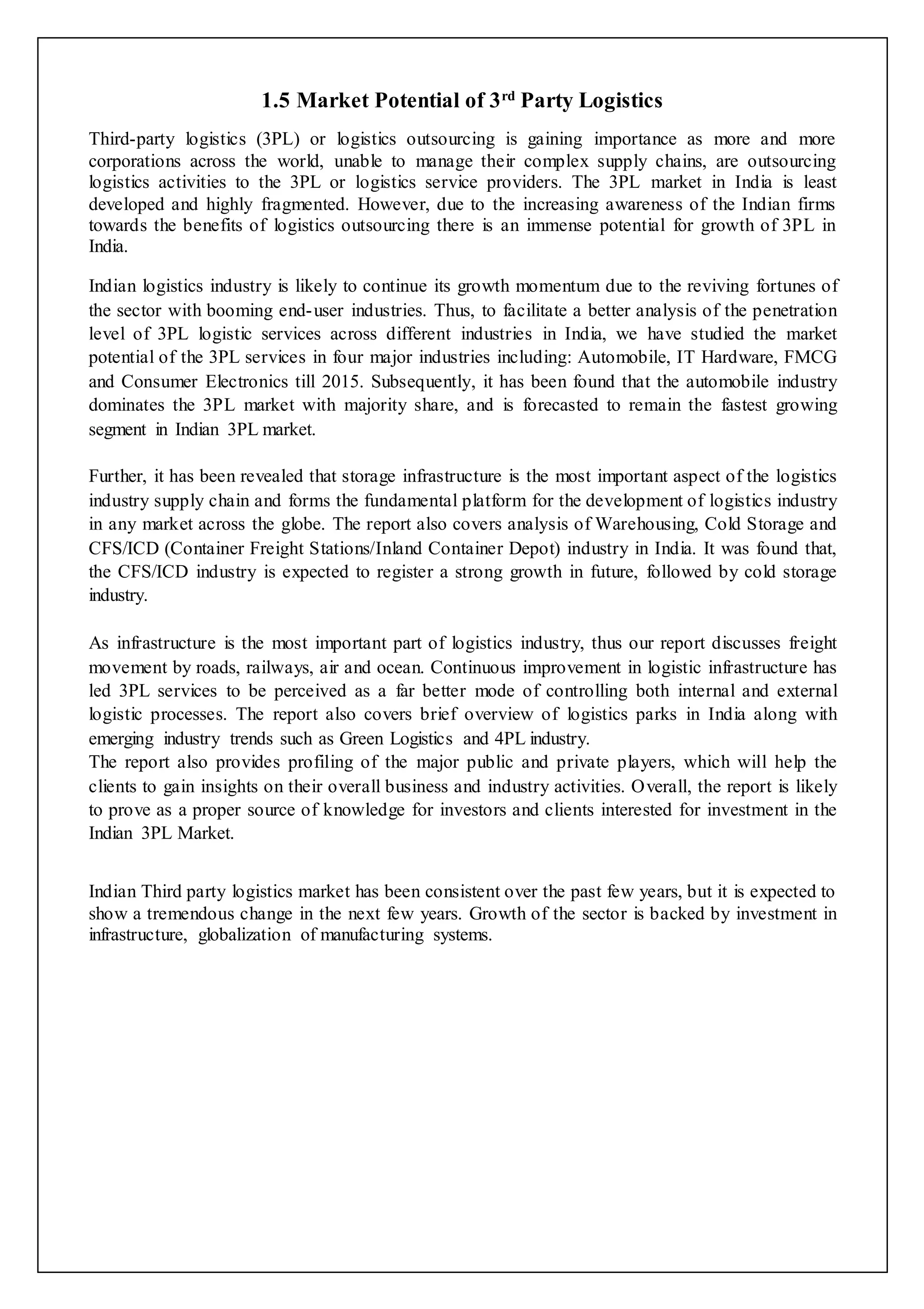 1.5 Market Potential of 3rd Party Logistics 
Third-party logistics (3PL) or logistics outsourcing is gaining importance as more and more 
corporations across the world, unable to manage their complex supply chains, are outsourcing 
logistics activities to the 3PL or logistics service providers. The 3PL market in India is least 
developed and highly fragmented. However, due to the increasing awareness of the Indian firms 
towards the benefits of logistics outsourcing there is an immense potential for growth of 3PL in 
India. 
Indian logistics industry is likely to continue its growth momentum due to the reviving fortunes of 
the sector with booming end-user industries. Thus, to facilitate a better analysis of the penetration 
level of 3PL logistic services across different industries in India, we have studied the market 
potential of the 3PL services in four major industries including: Automobile, IT Hardware, FMCG 
and Consumer Electronics till 2015. Subsequently, it has been found that the automobile industry 
dominates the 3PL market with majority share, and is forecasted to remain the fastest growing 
segment in Indian 3PL market. 
Further, it has been revealed that storage infrastructure is the most important aspect of the logistics 
industry supply chain and forms the fundamental platform for the development of logistics industry 
in any market across the globe. The report also covers analysis of Warehousing, Cold Storage and 
CFS/ICD (Container Freight Stations/Inland Container Depot) industry in India. It was found that, 
the CFS/ICD industry is expected to register a strong growth in future, followed by cold storage 
industry. 
As infrastructure is the most important part of logistics industry, thus our report discusses freight 
movement by roads, railways, air and ocean. Continuous improvement in logistic infrastructure has 
led 3PL services to be perceived as a far better mode of controlling both internal and external 
logistic processes. The report also covers brief overview of logistics parks in India along with 
emerging industry trends such as Green Logistics and 4PL industry. 
The report also provides profiling of the major public and private players, which will help the 
clients to gain insights on their overall business and industry activities. Overall, the report is likely 
to prove as a proper source of knowledge for investors and clients interested for investment in the 
Indian 3PL Market. 
Indian Third party logistics market has been consistent over the past few years, but it is expected to 
show a tremendous change in the next few years. Growth of the sector is backed by investment in 
infrastructure, globalization of manufacturing systems. 
 